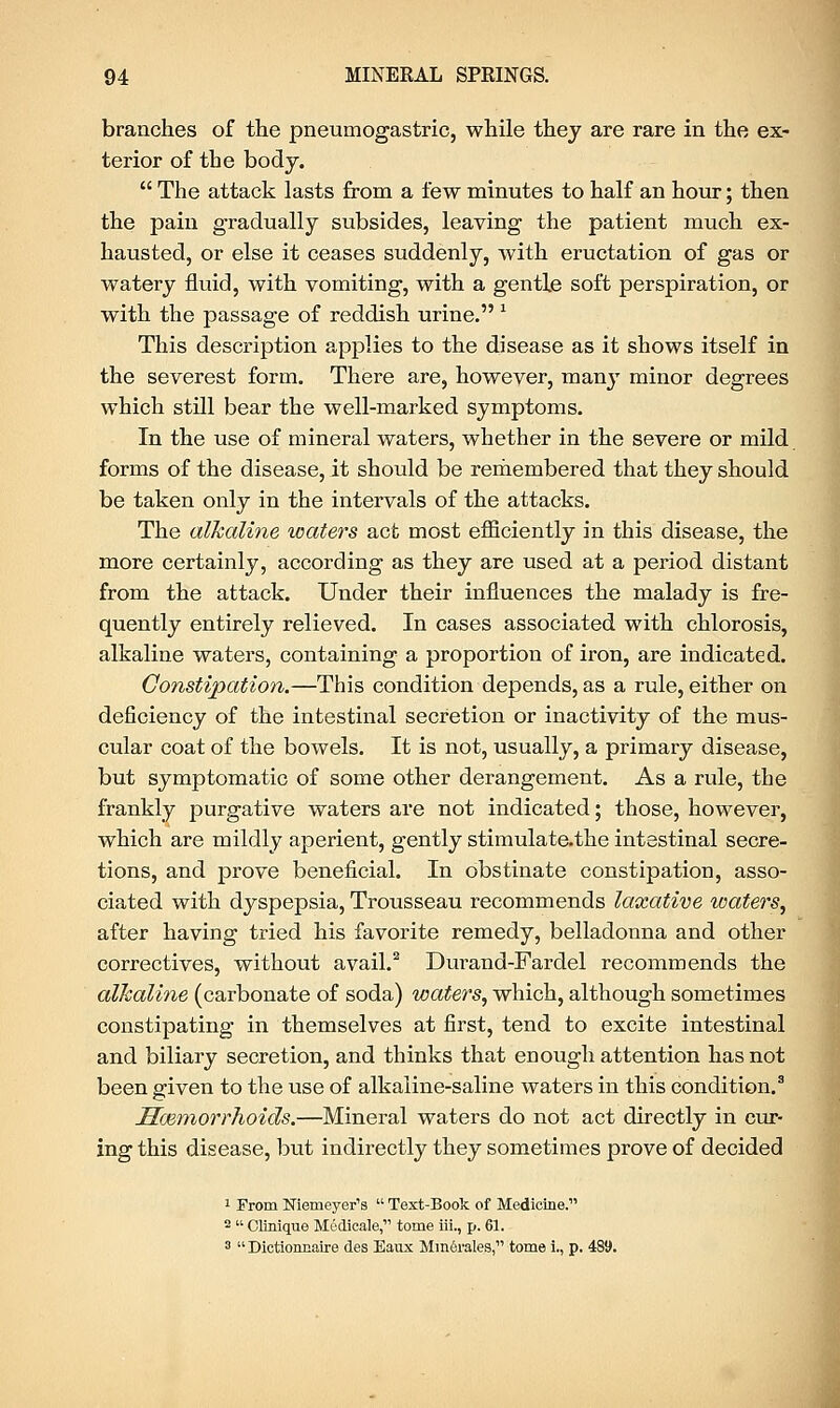 branches of the pneumogastric, while they are rare in the ex- terior of the body.  The attack lasts from a few minutes to half an hour; then the pain gradually subsides, leaving the patient much ex- hausted, or else it ceases suddenly, with eructation of gas or watery fluid, with vomiting, with a gentle soft perspiration, or with the passage of reddish urine. l This description applies to the disease as it shows itself in the severest form. There are, however, many minor degrees which still bear the well-marked symptoms. In the use of mineral waters, whether in the severe or mild forms of the disease, it should be remembered that they should be taken only in the intervals of the attacks. The alkaline waters act most efficiently in this disease, the more certainly, according as they are used at a period distant from the attack. Under their influences the malady is fre- quently entirely relieved. In cases associated with chlorosis, alkaline waters, containing a proportion of iron, are indicated. Constipation.—This condition depends, as a rule, either on deficiency of the intestinal secretion or inactivity of the mus- cular coat of the bowels. It is not, usually, a primary disease, but symptomatic of some other derangement. As a rule, the frankly purgative waters are not indicated; those, however, which are mildly aperient, gently stimulate.the intestinal secre- tions, and prove beneficial. In obstinate constipation, asso- ciated with dyspepsia, Trousseau recommends laxative waters, after having tried his favorite remedy, belladonna and other correctives, without avail.2 Durand-Fardel recommends the alkaline (carbonate of soda) waters, which, although sometimes constipating in themselves at first, tend to excite intestinal and biliary secretion, and thinks that enough attention has not been given to the use of alkaline-saline waters in this condition.3 Ilazmorrhoids.—Mineral waters do not act directly in cur- ing this disease, but indirectly they sometimes prove of decided 1 From Niemeyer's  Text-Book of Medicine. 2  Clinique Mudicale, tome iii., p. 61. 3  Dictioncaire des Eaux Mmerales, tome i., p. 489.