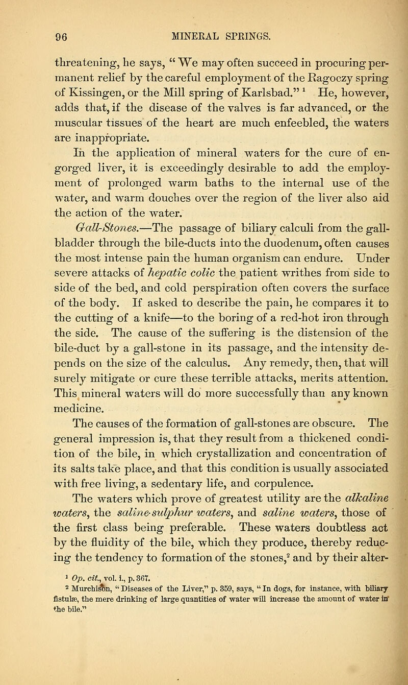 threatening, he says,  We may often succeed in procuring per- manent relief by the careful employment of the Ragoczy spring of Kissingen, or the Mill spring of Karlsbad. x He, however, adds that, if the disease of the valves is far advanced, or the muscular tissues of the heart are much enfeebled, the waters are inappropriate. In the application of mineral waters for the cure of en- gorged liver, it is exceedingly desirable to add the employ- ment of prolonged warm baths to the internal use of the water, and warm douches over the region of the liver also aid the action of the water. Gall-Stones.—The passage of biliary calculi from the gall- bladder through the bile-ducts into the duodenum, often causes the most intense pain the human organism can endure. Under severe attacks of hepatic colic the patient writhes from side to side of the bed, and cold perspiration often covers the surface of the body. If asked to describe the pain, he compares it to the cutting of a knife—to the boring of a red-hot iron through the side. The cause of the suffering is the distension of the bile-duct by a gall-stone in its passage, and the intensity de- pends on the size of the calculus. Any remedy, then, that will surely mitigate or cure these terrible attacks, merits attention. This mineral waters will do more successfully than any known medicine. The causes of the formation of gall-stones are obscure. The general impression is, that they result from a thickened condi- tion of the bile, in which crystallization and concentration of its salts take place, and that this condition is usually associated with free living, a sedentary life, and corpulence. The waters which prove of greatest utility are the alkaline waters, the saline-sulphur waters, and saline waters, those of the first class being preferable. These waters doubtless act by the fluidity of the bile, which they produce, thereby reduc- ing the tendency to formation of the stones,2 and by their alter- 1 Op. cit., vol. i., p. 867. 2 Murchi^on,  Diseases of the Liver, p. 859, says,  In dogs, for instance, with biliary fistulse, the mere drinking of large quantities of water will increase the amount of water iff the bile.