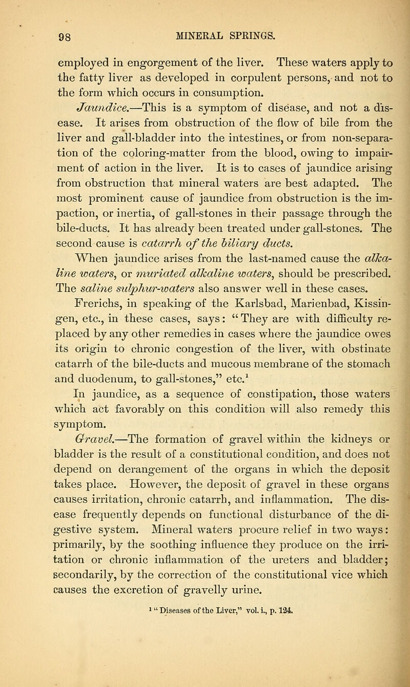 employed in engorgement of the liver. These waters apply to the fatty liver as developed in corpulent persons, and not to the form which occurs in consumption. Jaundice.—This is a symptom of disease, and not a dis- ease. It arises from obstruction of the flow of bile from the liver and gall-bladder into the intestines, or from non-separa- tion of the coloring-matter from the blood, owing to impair- ment of action in the liver. It is to cases of jaundice arising from obstruction that mineral waters are best adapted. The most prominent cause of jaundice from obstruction is the im- paction, or inertia, of gall-stones in their passage through the bile-ducts. It has already been treated under gall-stones. The second cause is catarrh of the biliary ducts. When jaundice arises from the last-named cause the alka- line waters, or muriated alkaline waters, should be prescribed. The saline sidphur-waters also answer well in these cases. Frerichs, in speaking of the Karlsbad, Marienbad, Kissin- gen, etc., in these cases, says:  They are with difficulty re- placed by any other remedies in cases where the jaundice owes its origin to chronic congestion of the liver, with obstinate catarrh of the bile-ducts and mucous membrane of the stomach and duodenum, to gall-stones, etc.1 In jaundice, as a sequence of constipation, those waters which act favorably on this condition will also remedy this symptom. Gravel.—The formation of gravel within the kidneys or bladder is the result of a constitutional condition, and does not depend on derangement of the organs in which the deposit takes place. However, the deposit of gravel in these organs causes irritation, chronic catarrh, and inflammation. The dis- ease frequently depends on functional disturbance of the di- gestive system. Mineral waters procure relief in two ways: primarily, by the soothing influence they produce on the irri- tation or chronic inflammation of the ureters and bladder; secondarily, by the correction of the constitutional vice which causes the excretion of gravelly urine. 1 Diseases of the Liver, vol. i., p. l'H.