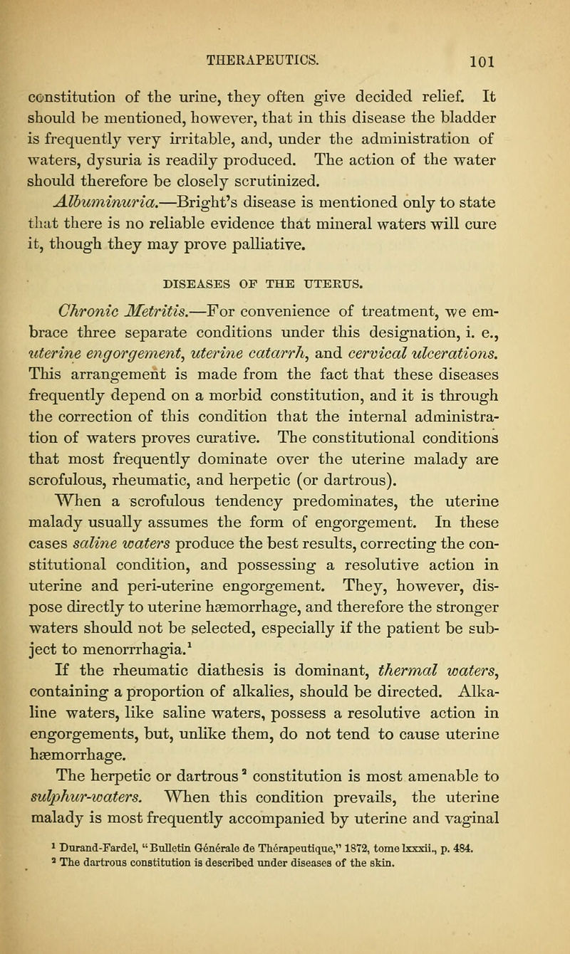 constitution of the urine, they often give decided relief. It should be mentioned, however, that in this disease the bladder is frequently very irritable, and, under the administration of waters, dysuria is readily produced. The action of the water should therefore be closely scrutinized. Albuminuria.—Bright's disease is mentioned only to state that there is no reliable evidence that mineral waters will cure it, though they may prove palliative. DISEASES OP THE UTERUS. Chronic Metritis.—For convenience of treatment, we em- brace three separate conditions under this designation, i. e., uterine engorgement, uterine catarrh, and cervical ulcerations. This arrangement is made from the fact that these diseases frequently depend on a morbid constitution, and it is through the correction of this condition that the internal administra- tion of waters proves curative. The constitutional conditions that most frequently dominate over the uterine malady are scrofulous, rheumatic, and herpetic (or dartrous). When a scrofulous tendency predominates, the uterine malady usually assumes the form of engorgement. In these cases saline waters produce the best results, correcting the con- stitutional condition, and possessing a resolutive action in uterine and peri-uterine engorgement. They, however, dis- pose directly to uterine hasmorrhage, and therefore the stronger waters should not be selected, especially if the patient be sub- ject to menorrrhagia.1 If the rheumatic diathesis is dominant, thermal waters, containing a proportion of alkalies, should be directed. Alka- line waters, like saline waters, possess a resolutive action in engorgements, but, unlike them, do not tend to cause uterine haemorrhage. The herpetic or dartrousa constitution is most amenable to sulphur-waters. When this condition prevails, the uterine malady is most frequently accompanied by uterine and vaginal 1 Durand-Fardel, Bulletin Generate de Therapeutique, 1872, tomelxxxii., p. 484. 3 The dartrous constitution is described under diseases of the skin.