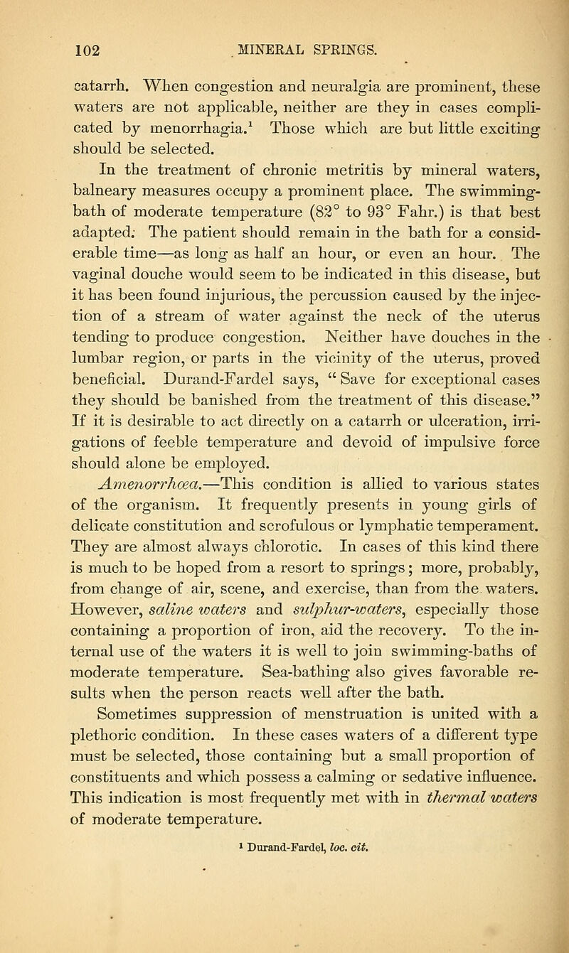 catarrh. When congestion and neuralgia are prominent, these waters are not applicable, neither are they in cases compli- cated by menorrhagia.1 Those which are but little exciting should be selected. In the treatment of chronic metritis by mineral waters, balneary measures occupy a prominent place. The swimming- bath of moderate temperature (82° to 93° Fahr.) is that best adapted: The patient should remain in the bath for a consid- erable time—as long as half an hour, or even an hour. The vaginal douche would seem to be indicated in this disease, but it has been found injurious, the percussion caused by the injec- tion of a stream of water against the neck of the uterus tending to produce congestion. Neither have douches in the lumbar region, or parts in the vicinity of the uterus, proved beneficial. Durand-Fardel says,  Save for exceptional cases they should be banished from the treatment of this disease. If it is desirable to act directly on a catarrh or ulceration, irri- gations of feeble temperature and devoid of impulsive force should alone be employed. Amenorrhoea.—This condition is allied to various states of the organism. It frequently presents in young girls of delicate constitution and scrofulous or lymphatic temperament. They are almost always chlorotic. In cases of this kind there is much to be hoped from a resort to springs; more, probably, from change of air, scene, and exercise, than from the. waters. However, saline waters and sulphur-waters, especially those containing a proportion of iron, aid the recovery. To the in- ternal use of the waters it is well to join swimming-baths of moderate temperature. Sea-bathing also gives favorable re- sults when the person reacts well after the bath. Sometimes suppression of menstruation is united with a plethoric condition. In these cases waters of a different type must be selected, those containing but a small proportion of constituents and which possess a calming or sedative influence. This indication is most frequently met with in thermal waters of moderate temperature. 1 Durand-Fardel, loc. cit.