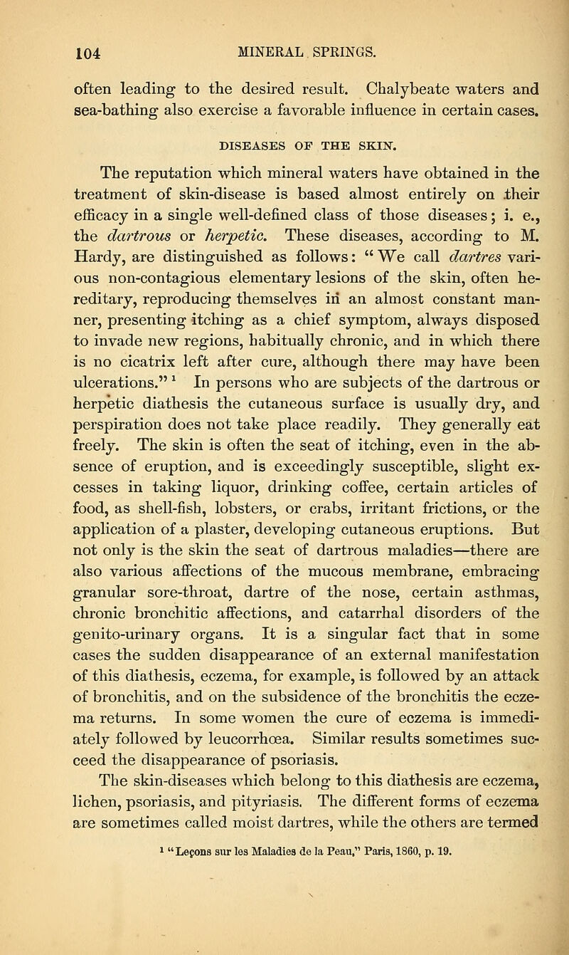 often leading to the desired result. Chalybeate waters and sea-bathing also exercise a favorable influence in certain cases. DISEASES OP THE SKIN. The reputation which mineral waters have obtained in the treatment of skin-disease is based almost entirely on .their efficacy in a single well-defined class of those diseases; i. e., the dartrous or herpetic. These diseases, according to M. Hardy, are distinguished as follows:  We call dartres vari- ous non-contagious elementary lesions of the skin, often he- reditary, reproducing themselves in an almost constant man- ner, presenting itching as a chief symptom, always disposed to invade new regions, habitually chronic, and in which there is no cicatrix left after cure, although there may have been ulcerations. x In persons who are subjects of the dartrous or herpetic diathesis the cutaneous surface is usually dry, and perspiration does not take place readily. They generally eat freely. The skin is often the seat of itching, even in the ab- sence of eruption, and is exceedingly susceptible, slight ex- cesses in taking liquor, drinking coffee, certain articles of food, as shell-fish, lobsters, or crabs, irritant frictions, or the application of a plaster, developing cutaneous eruptions. But not only is the skin the seat of dartrous maladies—there are also various affections of the mucous membrane, embracing granular sore-throat, dartre of the nose, certain asthmas, chronic bronchitic affections, and catarrhal disorders of the genito-urinary organs. It is a singular fact that in some cases the sudden disappearance of an external manifestation of this diathesis, eczema, for example, is followed by an attack of bronchitis, and on the subsidence of the bronchitis the ecze- ma returns. In some women the cure of eczema is immedi- ately followed by leucorrhoea. Similar results sometimes suc- ceed the disappearance of psoriasis. The skin-diseases which belong to this diathesis are eczema, lichen, psoriasis, and pityriasis. The different forms of eczema are sometimes called moist dartres, while the others are termed