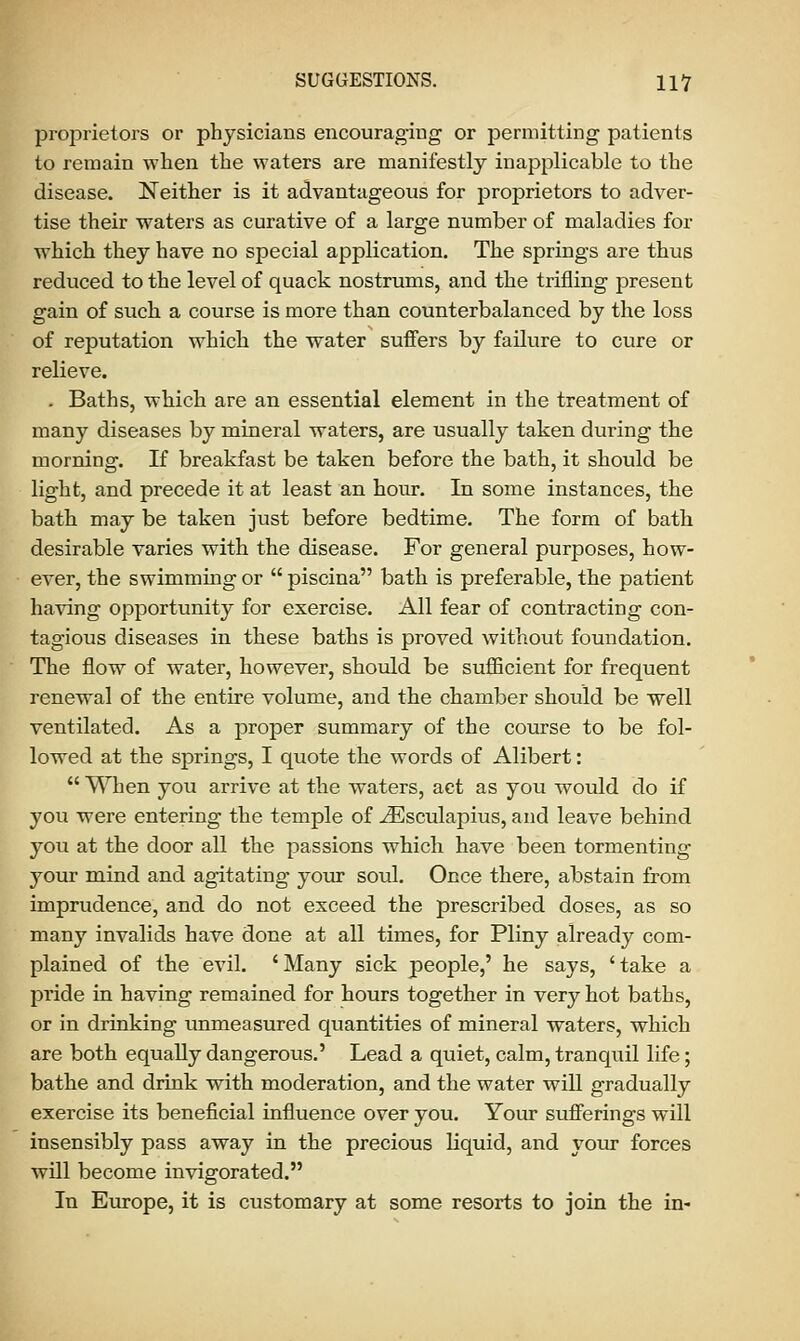 proprietors or physicians encouraging or permitting patients to remain when the waters are manifestly inapplicable to the disease. Neither is it advantageous for proprietors to adver- tise their waters as curative of a large number of maladies for which they have no special application. The springs are thus reduced to the level of quack nostrums, and the trifling present gain of such a course is more than counterbalanced by the loss of reputation which the water suffers by failure to cure or relieve. . Baths, which are an essential element in the treatment of many diseases by mineral waters, are usually taken during the morning. If breakfast be taken before the bath, it should be light, and precede it at least an hour. In some instances, the bath may be taken just before bedtime. The form of bath desirable varies with the disease. For general purposes, how- ever, the swimming or  piscina bath is preferable, the patient having opportunity for exercise. All fear of contracting con- tagious diseases in these baths is proved without foundation. The flow of water, however, should be sufficient for frequent renewal of the entire volume, and the chamber should be well ventilated. As a proper summary of the course to be fol- lowed at the springs, I quote the words of Alibert:  When you arrive at the waters, act as you would do if you were entering the temple of iEsculapius, and leave behind you at the door all the passions which have been tormenting your mind and agitating your soul. Once there, abstain from imprudence, and do not exceed the prescribed doses, as so many invalids have done at all times, for Pliny already com- plained of the evil. 'Many sick people,' he says, 'take a pride in having remained for hours together in very hot baths, or in drinking unmeasured quantities of mineral waters, which are both equally dangerous.' Lead a quiet, calm, tranquil life; bathe and drink with moderation, and the water will gradually exercise its beneficial influence over you. Your sufferings will insensibly pass away in the precious liquid, and your forces will become invigorated. In Europe, it is customary at some resorts to join the in-