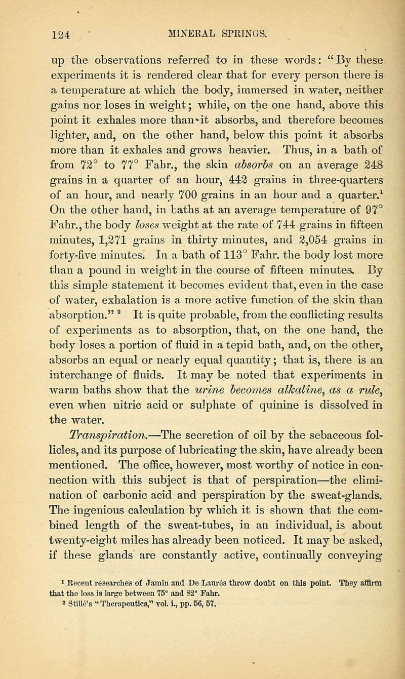 up the observations referred to in these words:  By these experiments it is rendered clear that for every person there is a temperature at which the body, immersed in water, neither gains nor. loses in weight; while, on the one hand, above this point it exhales more than»it absorbs, and therefore becomes lighter, and, on the other hand, below this point it absorbs more than it exhales and grows heavier. Thus, in a bath of from 72° to 77° Fahr., the skin absorbs on an average 248 grains in a quarter of an hour, 442 grains in three-quarters of an hour, and nearly 700 grains in an hour and a quarter.1 On the other hand, in baths at an average temperature of 97° Fahr., the body loses weight at the rate of 744 grains in fifteen minutes, 1,271 grains in thirty minutes, and 2,054 grains in forty-five minutes. In a bath of 113° Fahr. the body lost more than a pound in weight in the course of fifteen minutes. By this simple statement it becomes evident that, even in the case of water, exhalation is a more active function of the skin than absorption. 2 It is quite probable, from the conflicting results of experiments as to absorption, that, on the one hand, the body loses a portion of fluid in a tepid bath, and, on the other, absorbs an equal or nearly equal quantity; that is, there is an interchange of fluids. It may be noted that experiments in warm baths show that the urine becomes alkaline, as a rule, even when nitric acid or sulphate of quinine is dissolved in the water. Transpiration.—The secretion of oil by the sebaceous fol- licles, and its purpose of lubricating the skin, have already been mentioned. The office, however, most worthy of notice in con- nection with this subject is that of perspiration—the elimi- nation of carbonic acid and perspiration by the sweat-glands. The ingenious calculation by which it is shown that the com- bined length of the sweat-tubes, in an individual, is about twenty-eight miles has already been noticed. It may be asked, if these glands are constantly active, continually conveying 1 Recent researches of Jamin and De Laur6s throw doubt on this point. They affirm that the loss is large between 75° and 82° Fahr. 2 Stille's Therapeutics, vol. i., pp. 56, 57.