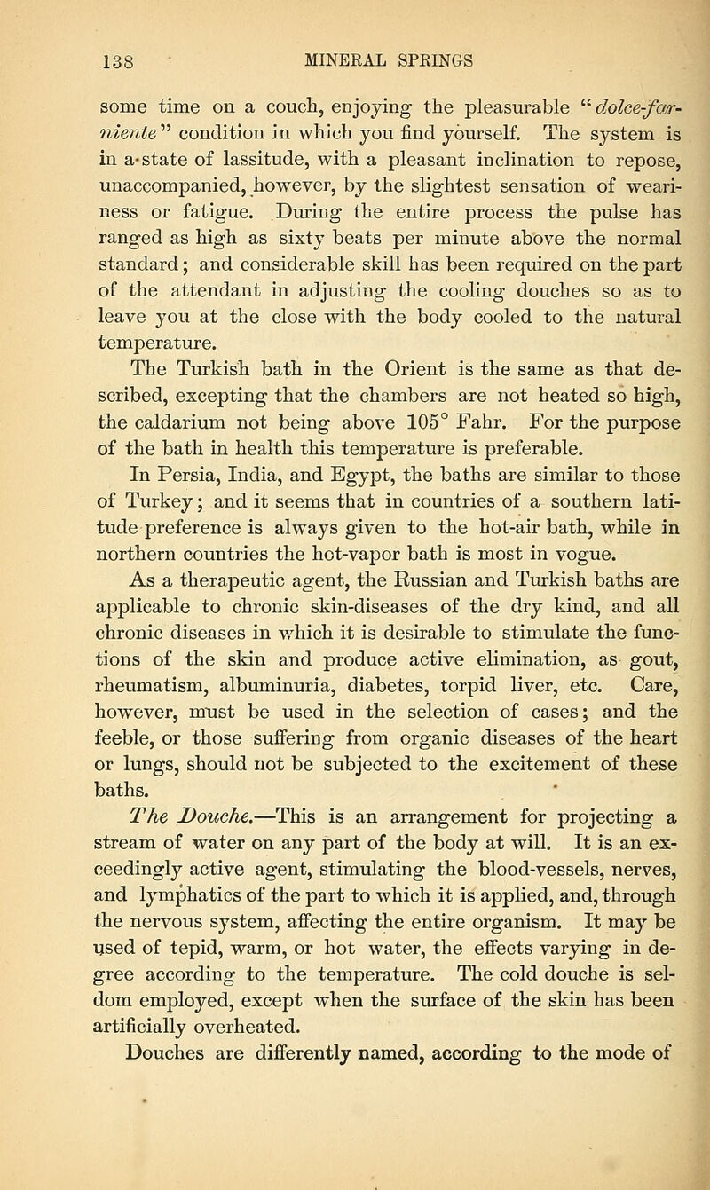 some time on a couch, enjoying the pleasurable  dolce-far- niente  condition in which you find yourself. The system is in a-state of lassitude, with a pleasant inclination to repose, unaccompanied, however, by the slightest sensation of weari- ness or fatigue. During the entire process the pulse has ranged as high as sixty beats per minute above the normal standard; and considerable skill has been required on the part of the attendant in adjusting the cooling douches so as to leave you at the close with the body cooled to the natural temperature. The Turkish bath in the Orient is the same as that de- scribed, excepting that the chambers are not heated so high, the caldarium not being above 105° Fahr. For the purpose of the bath in health this temperature is preferable. In Persia, India, and Egypt, the baths are similar to those of Turkey; and it seems that in countries of a southern lati- tude preference is always given to the hot-air bath, while in northern countries the hot-vapor bath is most in vogue. As a therapeutic agent, the Russian and Turkish baths are applicable to chronic skin-diseases of the dry kind, and all chronic diseases in which it is desirable to stimulate the func- tions of the skin and produce active elimination, as gout, rheumatism, albuminuria, diabetes, torpid liver, etc. Care, however, must be used in the selection of cases; and the feeble, or those suffering from organic diseases of the heart or lungs, should not be subjected to the excitement of these baths. The Douche.—This is an arrangement for projecting a stream of water on any part of the body at will. It is an ex- ceedingly active agent, stimulating the blood-vessels, nerves, and lymphatics of the part to which it is applied, and, through the nervous system, affecting the entire organism. It may be used of tepid, warm, or hot water, the effects varying in de- gree according to the temperature. The cold douche is sel- dom employed, except when the surface of the skin has been artificially overheated. Douches are differently named, according to the mode of