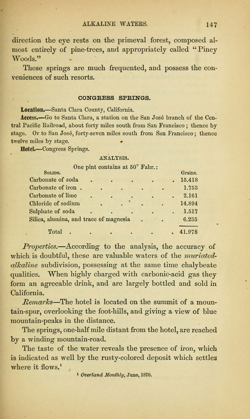 direction the eye rests on the primeval forest, composed al- most entirely of pine-trees, and appropriately called  Piney Woods. These springs are much frequented, and possess the con- veniences of such resorts. CONGRESS SPRINGS. Location.—Santa Clara County, California. Access.—Go to Santa Clara, a station on the San Jose branch of the Cen- tral Pacific Railroad, about forty miles south from San Francisco ; thence by stage. Or to San Jose, forty-seven miles south from San Francisco; thence twelve miles by stage. • Hotel.—Congress Springs. ANALYSIS. One pint contains at 50° Fahr.: Solids. Grains. Carbonate of soda ..... 15.418 Carbonate of iron . Carbonate of lime Chloride of sodium Sulphate of soda Silica, alumina, and trace of magnesia Total . 1.753 2.161 14.894 1.517 6.235 41.978 Properties.—According to the analysis, the accuracy of which is doubtful, these are valuable waters of the muriated- alkaline subdivision, possessing at the same time chalybeate qualities. When highly charged with carbonic-acid gas they form an agreeable drink, and are largely bottled and sold in California. MemarJcs—The hotel is located on the summit of a moun- tain-spur, overlooking the foot-hills, and giving a view of blue mountain-peaks in the distance. The springs, one-half mile distant from the hotel, are reached by a winding mountain-road. The taste of the water reveals the presence of iron, which is indicated as well by the rusty-colored deposit which settles where it flows.1 1 Overland Monthly, June, 1870.