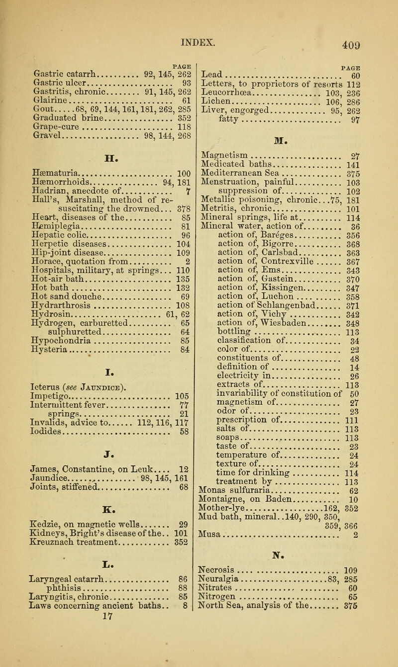 400 Gastric catarrh 92, 145, 262 Gastric ulcer 93 Gastritis, chronic 91,145, 262 Glairine 61 Gout 68, 69, 144,161,181, 262, 285 Graduated brine 352 Grape-cure 118 Gravel 98, 144, 268 H. Hematuria 100 Hemorrhoids 94, 181 Hadrian, anecdote of 7 Hall's, Marshall, method of re- suscitating the drowned... 378 Heart, diseases of the 85 Hemiplegia 81 Hepatic colic 96 Herpetic diseases 104 Hip-joint disease 109 Horace, quotation from 2 Hospitals, military, at springs... 110 Hot-air bath 135 Hot bath 132 Hot sand douche 69 Hydrarthrosis 108 Hydrosin 61, 62 Hydrogen, carburetted 65 sulphuretted 64 Hypochondria 85 Hysteria 84 I. Icterus {see Jaundice). Impetigo 105 Intermittent fever 77 springs 21 Invalids, advice to 112,116, 117 Iodides 58 J. James. Constantine, on Leuk.... 12 Jaundice , 98, 145,161 Joints, stiffened 68 K. Kedzie, on magnetic wells 29 Kidneys, Bright's disease of the.. 101 Kreuznach treatment 352 L. Laryngeal catarrh 86 phthisis 88 Laryngitis, chronic 85 Laws concerning ancient baths.. 8 17 PAGE Lead 60 Letters, to proprietors of resorts 112 Leucorrhosa 103, 236 Lichen 106, 286 Liver, engorged 95, 262 fatty 97 M. Magnetism 27 Medicated baths 141 Mediterranean Sea 375 Menstruation, painful 103 suppression of 102 Metallic poisoning, chronic.. .75, 181 Metritis, chronic 101 Mineral springs, life at 114 Mineral water, action of 36 action of. Bareges 356 action of, Bigorre 368 action of, Carlsbad 363 action of, Contrexville 367 action of, Ems 343 action of, Gastein 370 action of, Kissingen 347 action of, Luchon 358 action of Schlangenbad 371 action of, Vichy 342 action of, Wiesbaden 348 bottling 113 classification of 34 color of 22 constituents of 48 definition of 14 electricity in 26 extracts of 113 invariability of constitution of 50 magnetism of 27 odor of 23 prescription of HI salts of 113 soaps 113 taste of 23 temperature of 24 texture of 24 time for drinking 114 treatment by 113 Monas sulfuraria 62 Montaigne, on Baden 10 Mother-lye 162, 352 Mud bath, mineral. .140, 290, 350, 359, 366 Musa 2 X. Necrosis 109 Neuralgia 83, 285 Nitrates 60 Nitrogen 65 North Sea, analysis of the 375