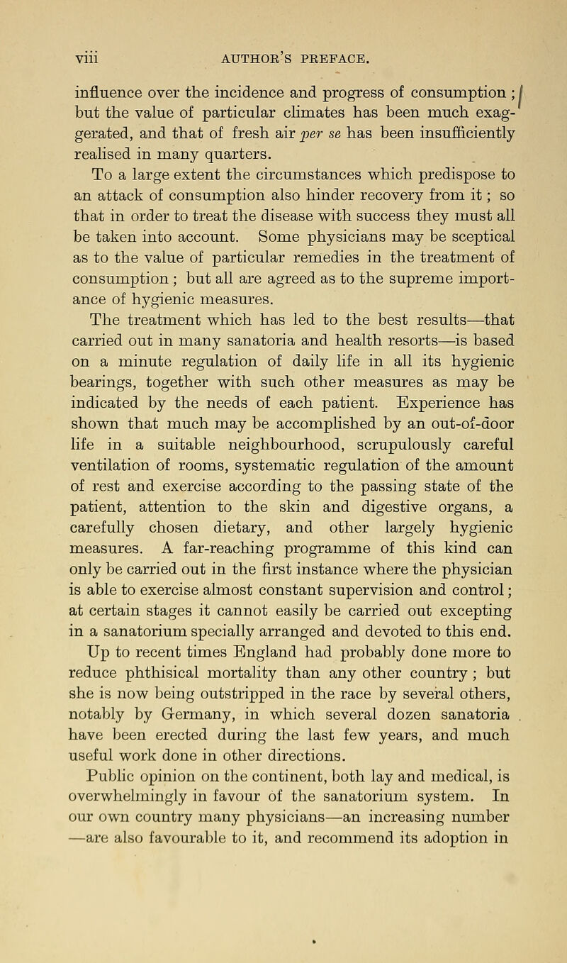 influence over the incidence and progress of consumption ; / but the value of particular climates has been much exag- gerated, and that of fresh air per se has been insufficiently realised in many quarters. To a large extent the circumstances which predispose to an attack of consumption also hinder recovery from it; so that in order to treat the disease with success they must all be taken into account. Some physicians may be sceptical as to the value of particular remedies in the treatment of consumption ; but all are agreed as to the supreme import- ance of hygienic measures. The treatment which has led to the best results—that carried out in many sanatoria and health resorts—is based on a minute regulation of daily life in all its hygienic bearings, together with such other measures as may be indicated by the needs of each patient. Experience has shown that much may be accomplished by an out-of-door life in a suitable neighbourhood, scrupulously careful ventilation of rooms, systematic regulation of the amount of rest and exercise according to the passing state of the patient, attention to the skin and digestive organs, a carefully chosen dietary, and other largely hygienic measures. A far-reaching programme of this kind can only be carried out in the first instance where the physician is able to exercise almost constant supervision and control; at certain stages it cannot easily be carried out excepting in a sanatorium specially arranged and devoted to this end. Up to recent times England had probably done more to reduce phthisical mortality than any other country ; but she is now being outstripped in the race by several others, notably by Germany, in which several dozen sanatoria . have been erected during the last few years, and much useful work done in other directions. Public opinion on the continent, both lay and medical, is overwhelmingly in favour of the sanatorium system. In our own country many physicians—an increasing number —are also favourable to it, and recommend its adoption in