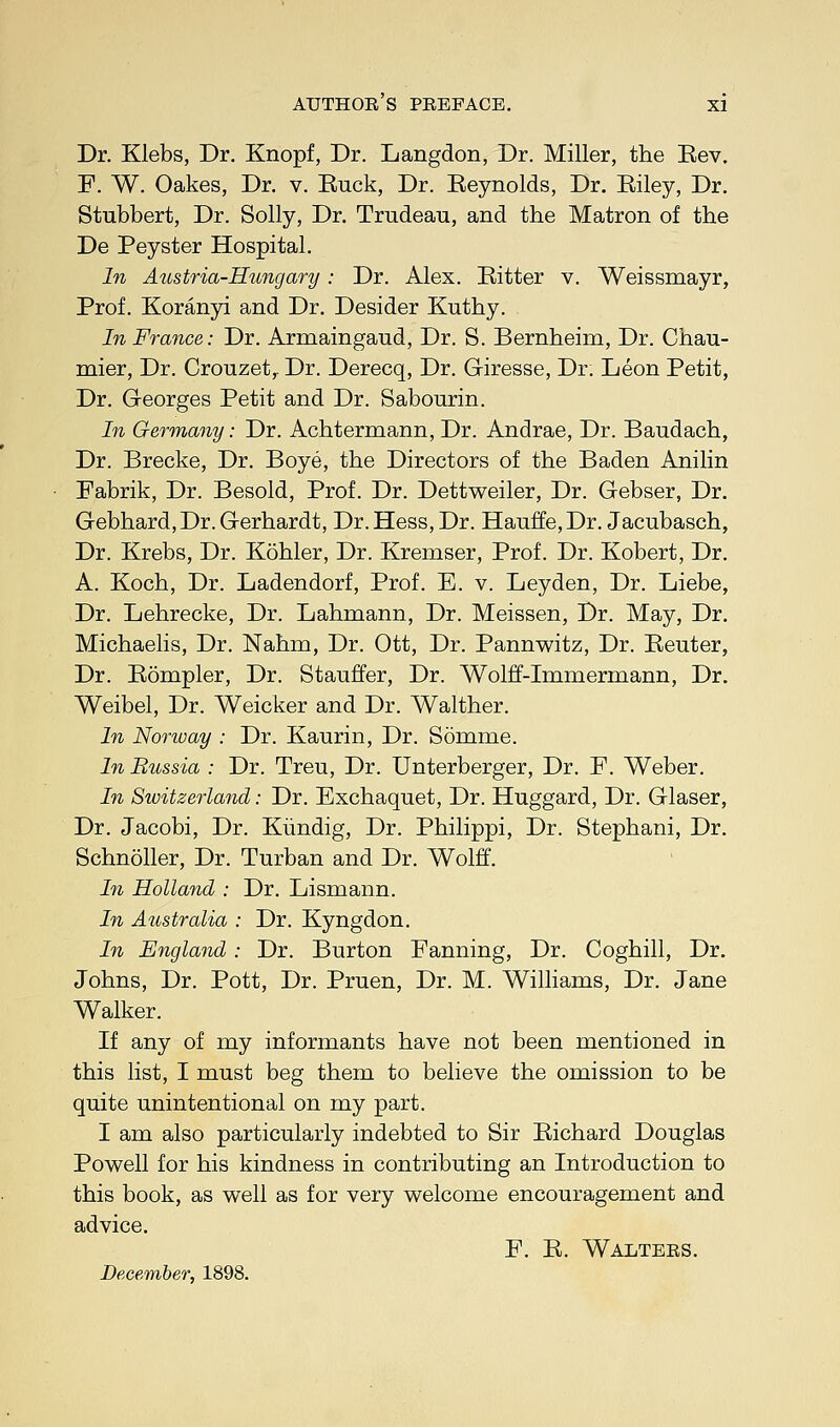 Dr. Klebs, Dr. Knopf, Dr. Langdon, Dr. Miller, the Rev. F. W. Oakes, Dr. v. Euck, Dr. Reynolds, Dr. Riley, Dr. Stubbert, Dr. Solly, Dr. Trudeau, and the Matron of the De Peyster Hospital. In Austria-Hungary: Dr. Alex. Ritter v. Weissmayr, Prof. Koranyi and Dr. Desider Kuthy. In France: Dr. Armaingaud, Dr. S. Bernheim, Dr. Chau- mier, Dr. Crouzet,. Dr. Derecq, Dr. Giresse, Dr. Leon Petit, Dr. Georges Petit and Dr. Sabourin. In Germany: Dr. Achtermann, Dr. Andrae, Dr. Baudach, Dr. Brecke, Dr. Boye, the Directors of the Baden Anilin Fabrik, Dr. Besold, Prof. Dr. Dettweiler, Dr. Gebser, Dr. Gebhard,Dr. Gerhardt, Dr. Hess, Dr. Hauffe,Dr. Jacubasch, Dr. Krebs, Dr. Kohler, Dr. Kremser, Prof. Dr. Kobert, Dr. A. Koch, Dr. Ladendorf, Prof. E. v. Leyden, Dr. Liebe, Dr. Lehrecke, Dr. Lahmann, Dr. Meissen, Dr. May, Dr. Michaelis, Dr. Nahm, Dr. Ott, Dr. Pannwitz, Dr. Reuter, Dr. Rompler, Dr. Stauffer, Dr. Wolff-Immermann, Dr. Weibel, Dr. Weicker and Dr. Walther. In Norway : Dr. Kaurin, Dr. Somme. In Bussia : Dr. Treu, Dr. Unterberger, Dr. F. Weber. In Switzerland: Dr. Exchaquet, Dr. Huggard, Dr. Glaser, Dr. Jacobi, Dr. Kiindig, Dr. Philippi, Dr. Stephani, Dr. Schnoller, Dr. Turban and Dr. Wolff. In Holland : Dr. Lismann. In Australia : Dr. Kyngdon. In England: Dr. Burton Fanning, Dr. Coghill, Dr. Johns, Dr. Pott, Dr. Pruen, Dr. M. Williams, Dr. Jane Walker. If any of my informants have not been mentioned in this list, I must beg them to believe the omission to be quite unintentional on my part. I am also particularly indebted to Sir Richard Douglas Powell for his kindness in contributing an Introduction to this book, as well as for very welcome encouragement and advice. F. R. Waltees. December, 1898.