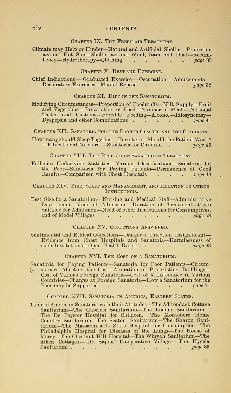 Chapter IX. The Fresh-air Treatment. Climate may Help or Hinder—Natural and Artificial Shelter—Protection against Hot Sun—Shelter against Wind, Rain and Dust—Recum- bency—Hydrotherapy—Clothing page 33 Chapter X. Rest and Exercise. Chief Indications — Graduated Exercise — Occupation — Amusements — Respiratory Exercises—Mental Repose .... page 38 Chapter XI. Diet in the Sanatorium. Modifying Circumstances—Proportion of Foodstuffs—Milk Supply—Fruit and Vegetables—Preparation of Food—Number of Meals—National Tastes and Customs—Forcible Feeding—Alcohol—Idiosyncrasy— Dyspepsia and other Complications ..... page 41 Chapter XII. Sanatoria for the Poorer Classes and for Children. How many should Sleep Together—Furniture—Should the Patient Work ? —Educational Measures—Sanatoria for Children . . page 45 Chapter XIII. The Results op Sanatorium Treatment. Fallacies Underlying Statistics—Various Classifications—Sanatoria for the Poor—Sanatoria for Paying Patients—Permanence of Good Results—Comparison with Chest Hospitals . . . page 48 Chapter XIV. Size, Staff and Management, and Relation to Other Institutions. Best Size for a Sanatorium—Nursing and Medical Staff—Administrative Department—Mode of Admission—Duration of Treatment—Cases Suitable for Admission—Need of other Institutions for Consumptives, and of Model Villages page 58 Chapter XV. Objections Answered. Sentimental and Ethical Objections—Danger of Infection Insignificant— Evidence from Chest Hospitals and Sanatoria—Harmlessness of such Institutions—Open Health Resorts .... page 63 Chapter XVI. The Cost of a Sanatorium. Sanatoria for Paying Patients—Sanatoria for Poor Patients—Circum- ^— stances Affecting the Cost—Alteration of Pre-existing Buildings— Cost of Various Foreign Sanatoria—Cost of Maintenance in Various Countries—Charges at Foreign Sanatoria—How a Sanatorium for the Poor may be Supported page 71 Chapter XVII. Sanatoria in America, Eastern States. Table of American Sanatoria with their Altitudes—The Adirondack Cottage Sanitarium—The Gabriels Sanitarium—The Loomis Sanitarium— The De Peyster Hospital for Children. The Montefiore Home Country Sanitarium—The Seaton Sanitarium—The Sharon Sani- tarium—The Massachusetts State Hospital for Consumption—The Philadelphia Hospital for Diseases of the Lungs—The House of Mercy—The Chestnut Hill Hospital—The Winyah Sanitarium—The Aiken Cottages — Dr. Sajous' Co-operative Village — The Hygeia Sanitarium page 83