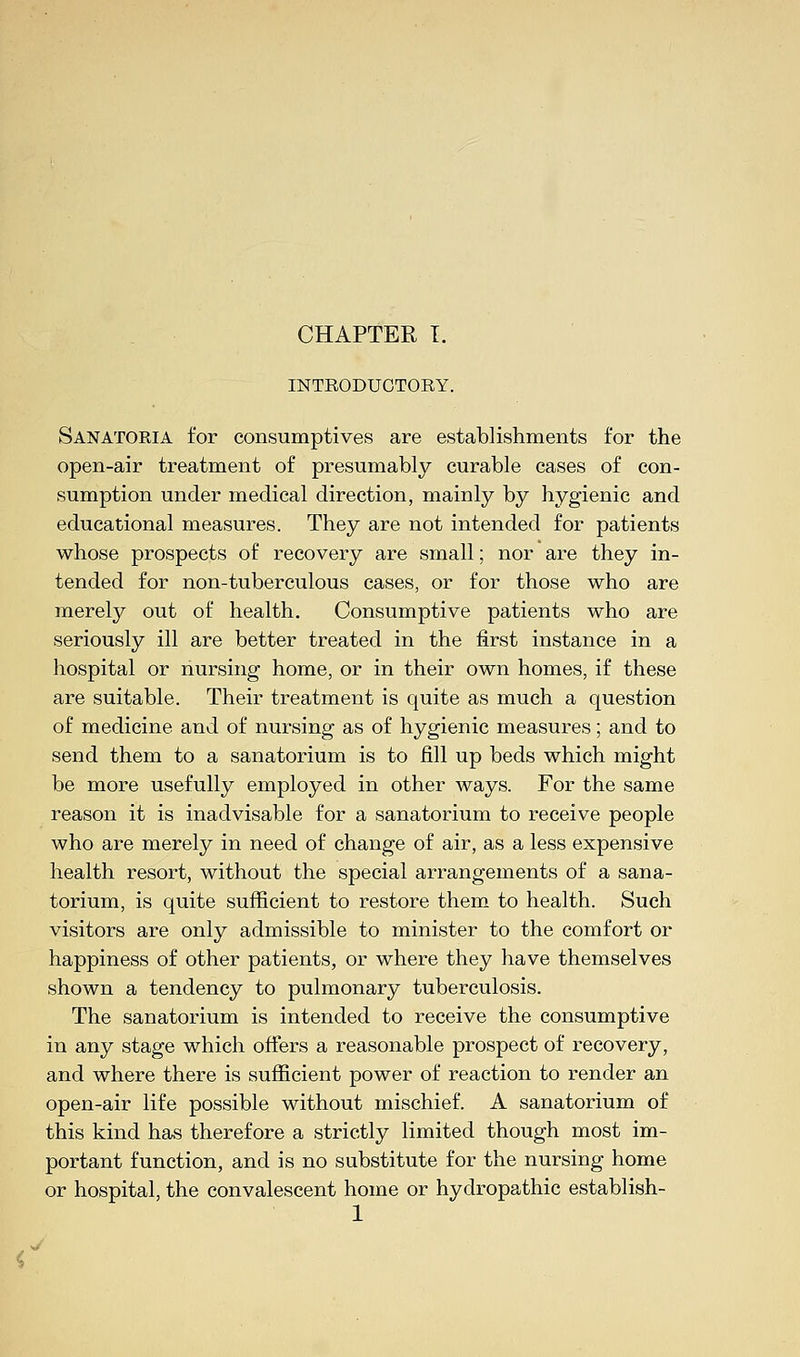 « INTRODUCTORY. Sanatoria for consumptives are establishments for the open-air treatment of presumably curable cases of con- sumption under medical direction, mainly by hygienic and educational measures. They are not intended for patients whose prospects of recovery are small; nor are they in- tended for non-tuberculous cases, or for those who are merely out of health. Consumptive patients who are seriously ill are better treated in the first instance in a hospital or nursing home, or in their own homes, if these are suitable. Their treatment is quite as much a question of medicine and of nursing as of hygienic measures; and to send them to a sanatorium is to fill up beds which might be more usefully employed in other ways. For the same reason it is inadvisable for a sanatorium to receive people who are merely in need of change of air, as a less expensive health resort, without the special arrangements of a sana- torium, is quite sufficient to restore them to health. Such visitors are only admissible to minister to the comfort or happiness of other patients, or where they have themselves shown a tendency to pulmonary tuberculosis. The sanatorium is intended to receive the consumptive in any stage which offers a reasonable prospect of recovery, and where there is sufficient power of reaction to render an open-air life possible without mischief. A sanatorium of this kind has therefore a strictly limited though most im- portant function, and is no substitute for the nursing home or hospital, the convalescent home or hydropathic establish- 1