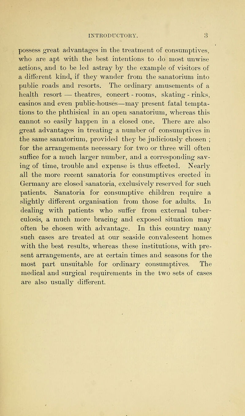 possess great advantages in the treatment of consumptives, who are apt with the best intentions to do most unwise actions, and to be led astray by the example of visitors of a different kind, if they wander from the sanatorium into public roads and resorts. The ordinary amusements of a health resort — theatres, concert - rooms, skating - rinks, casinos and even public-houses—may present fatal tempta- tions to the phthisical in an open sanatorium, whereas this cannot so easily happen in a closed one. There are also great advantages in treating a number of consumptives in the same sanatorium, provided they be judiciously chosen ; for the arrangements necessary for two or three will often suffice for a much larger number, and a corresponding sav- ing of time, trouble and expense is thus effected. Nearly all the more recent sanatoria for consumptives erected in Germany are closed sanatoria, exclusively reserved for such patients. Sanatoria for consumptive children require a slightly different organisation from those for adults. In dealing with patients who suffer from external tuber- culosis, a much more bracing and exposed situation may often be chosen with advantage. In this country many such cases are treated at our seaside convalescent homes with the best results, whereas these institutions, with pre- sent arrangements, are at certain times and seasons for the most part unsuitable for ordinary consumptives. The medical and surgical requirements in the two sets of cases are also usually different.
