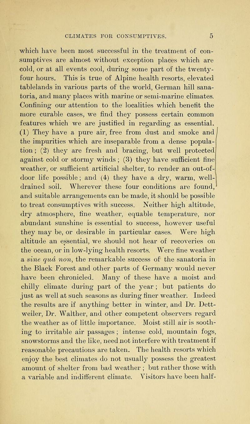 which have been most successful in the treatment of con- sumptives are almost without exception places which are cold, or at all events cool, during some part of the twenty- four hours. This is true of Alpine health resorts, elevated tablelands in various parts of the world, German hill sana- toria, and many places with marine or semi-marine climates. Confining our attention to the localities which benefit the more curable cases, we find they possess certain common features which we are justified in regarding as essential. (1) They have a pure air, free from dust and smoke and I the impurities which are inseparable from a dense popula- tion ; (2) they are fresh and bracing, but well protected against cold or stormy winds ; (3) they have sufficient fine weather, or sufficient artificial shelter, to render an out-of- door life possible; and (4) they have a dry, warm, well-j drained soil. Wherever these four conditions are found, and suitable arrangements can be made, it should be possible to treat consumptives with success. Neither high altitude, dry atmosphere, fine weather, equable temperature, nor abundant sunshine is essential to success, however useful they may be, or desirable in particular cases. Were high altitude an essential, we should not hear of recoveries on the ocean, or in low-lying health resorts. Were fine weather a sine qua non, the remarkable success of1 the sanatoria in the Black Forest and other parts of Germany would never have been chronicled. Many of these have a moist and chilly climate during part of the year; but patients do just as well at such seasons as during finer weather. Indeed the results are if anything better in winter, and Dr. Dett- weiler, Dr. Walther, and other competent observers regard the weather as of little importance. Moist still air is sooth- ing to irritable air passages ; intense cold, mountain fogs, snowstorms and the like, need not interfere with treatment if reasonable precautions are taken. The health resorts which enjoy the best climates do not usually possess the greatest amount of shelter from bad weather ; but rather those with a variable and indifferent climate. Visitors have been half-