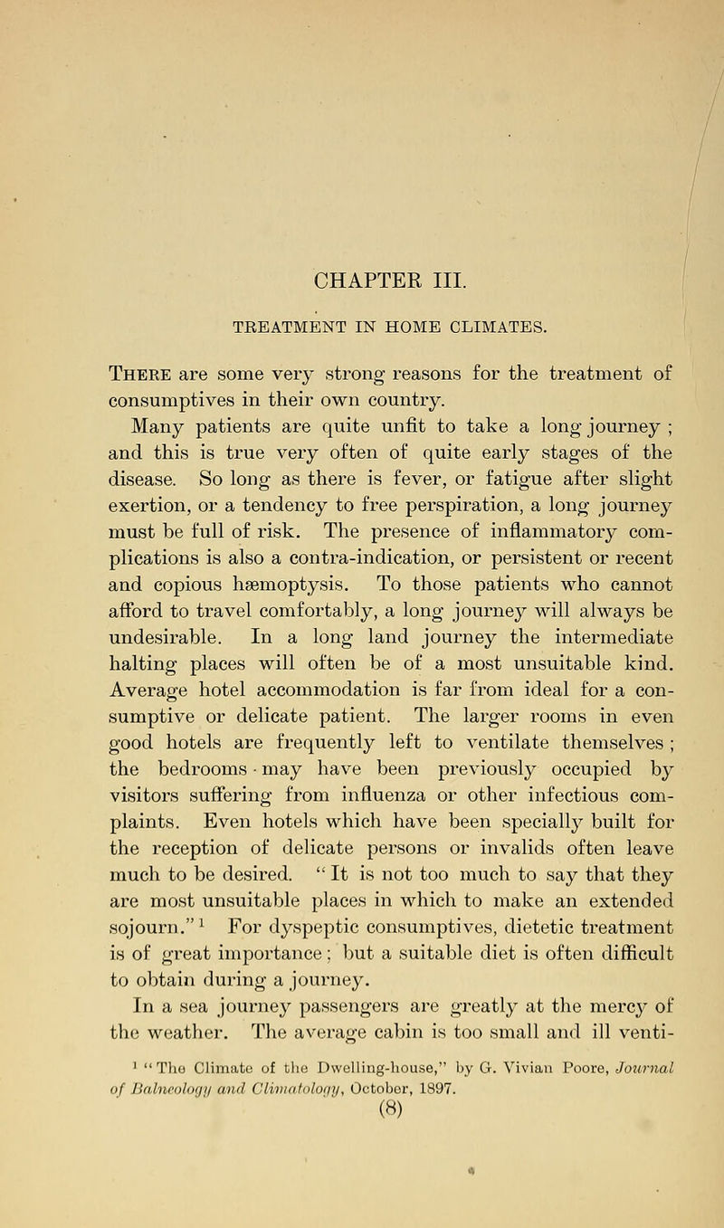TREATMENT IN HOME CLIMATES. There are some very strong reasons for the treatment of consumptives in their own country. Many patients are quite unfit to take a long journey ; and this is true very often of quite early stages of the disease. So long as there is fever, or fatigue after slight exertion, or a tendency to free perspiration, a long journey must be full of risk. The presence of inflammatory com- plications is also a contra-indication, or persistent or recent and copious haemoptysis. To those patients who cannot afford to travel comfortably, a long journey will always be undesirable. In a long land journey the intermediate halting places will often be of a most unsuitable kind. Average hotel accommodation is far from ideal for a con- sumptive or delicate patient. The larger rooms in even good hotels are frequently left to ventilate themselves ; the bedrooms • may have been previously occupied by visitors suffering from influenza or other infectious com- plaints. Even hotels which have been specially built for the reception of delicate persons or invalids often leave much to be desired.  It is not too much to say that they are most unsuitable places in which to make an extended sojourn. * For dyspeptic consumptives, dietetic treatment is of great importance; but a suitable diet is often difficult to obtain during a journey. In a sea journey passengers are greatly at the mercy of the weather. The average cabin is too small and ill venti- 1  The Climate of the Dwelling-house, by G. Vivian Poore, Journal of Balneology and Cliniatolor/y, October, 1897.