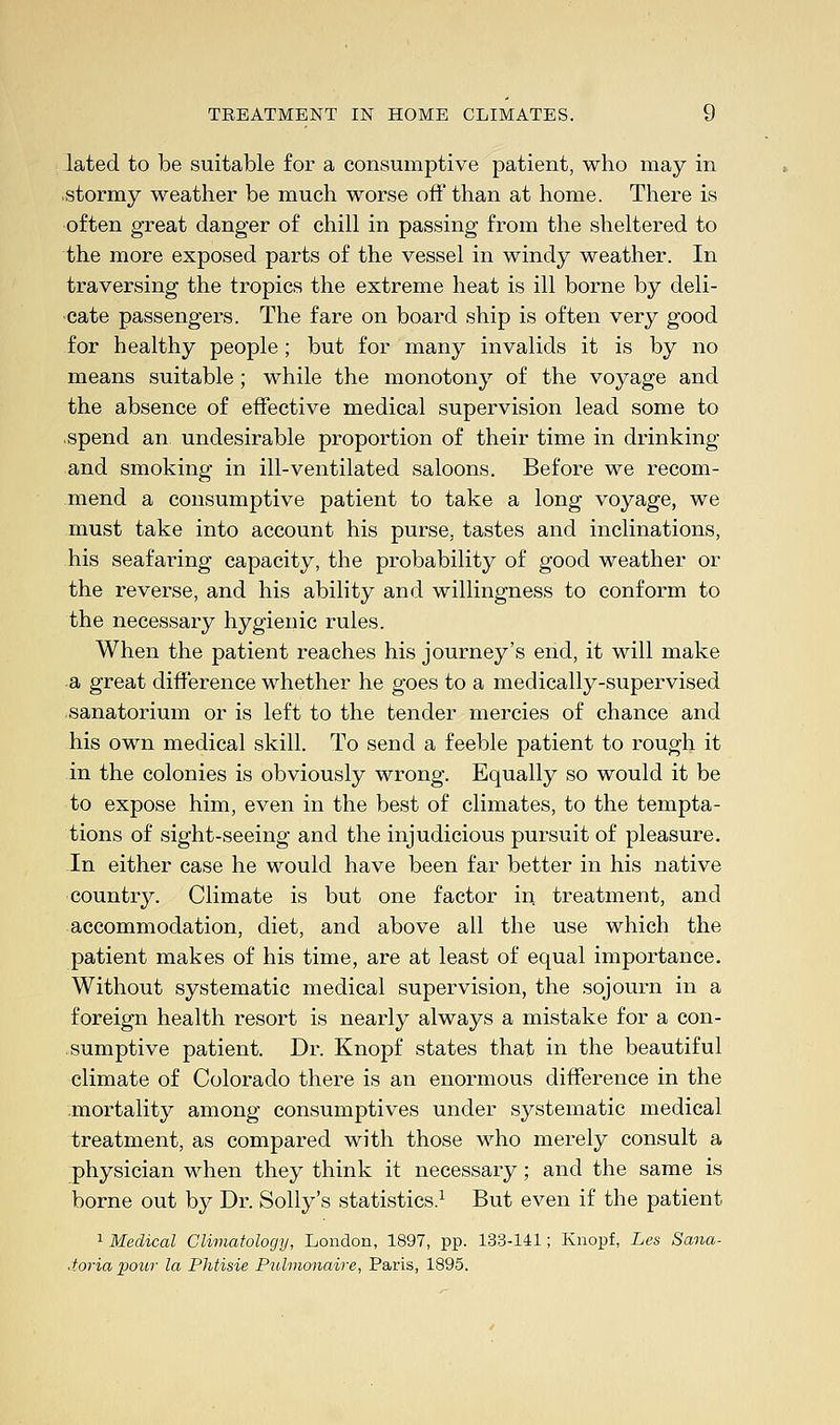 lated to be suitable for a consumptive patient, who may in stormy weather be much worse off than at home. There is often great danger of chill in passing from the sheltered to the more exposed parts of the vessel in windy weather. In traversing the tropics the extreme heat is ill borne by deli- cate passengers. The fare on board ship is often very good for healthy people; but for many invalids it is by no means suitable; while the monotony of the voyage and the absence of effective medical supervision lead some to spend an undesirable proportion of their time in drinking and smoking in ill-ventilated saloons. Before we recom- mend a consumptive patient to take a long voyage, we must take into account his purse, tastes and inclinations, his seafaring capacity, the probability of good weather or the reverse, and his ability and willingness to conform to the necessary hygienic rules. When the patient reaches his journey's end, it will make a great difference whether he goes to a medically-supervised sanatorium or is left to the tender mercies of chance and his own medical skill. To send a feeble patient to rough it in the colonies is obviously wrong. Equally so would it be to expose him, even in the best of climates, to the tempta- tions of sight-seeing and the injudicious pursuit of pleasure. In either case he would have been far better in his native country. Climate is but one factor in treatment, and accommodation, diet, and above all the use which the patient makes of his time, are at least of equal importance. Without systematic medical supervision, the sojourn in a foreign health resort is nearly always a mistake for a con- sumptive patient. Dr. Knopf states that in the beautiful climate of Colorado there is an enormous difference in the mortality among consumptives under systematic medical treatment, as compared with those who merely consult a physician when they think it necessary; and the same is borne out by Dr. Solly's statistics.1 But even if the patient 1 Medical Climatology, London, 1897, pp. 133-141; Knopf, Les Sana- toria pour la Phtisie Pidmonaire, Paris, 1895.