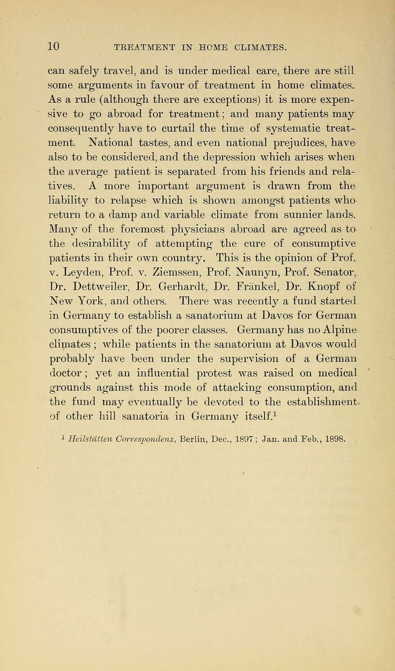 can safely travel, and is under medical care, there are still some arguments in favour of treatment in home climates.. As a rule (although there are exceptions) it is more expen- sive to go abroad for treatment; and many patients may consequently have to curtail the time of systematic treat- ment. National tastes, and even national prejudices, have also to be considered, and the depression which arises when the average patient is separated from his friends and rela- tives. A more important argument is drawn from the liability to relapse which is shown amongst patients who return to a damp and variable climate from sunnier lands. Many of the foremost physicians abroad are agreed as to the desirability of attempting the cure of consumptive patients in their own country. This is the opinion of Prof., v. Leyden, Prof. v. Ziemssen, Prof. Naunyn, Prof. Senator, Dr. Dettweiler, Dr. Gerhardt, Dr. Frankel, Dr. Knopf of New York, and others. There was recently a fund started in Germany to establish a sanatorium at Davos for German consumptives of the poorer classes. Germany has no Alpine climates ; while patients in the sanatorium at Davos would probably have been under the supervision of a German doctor ; yet an influential protest was raised on medical grounds against this mode of attacking consumption, and the fund may eventually be devoted to the establishment, of other hill sanatoria in Germany itself.1 1 Heilstatten Corresponchnz, Berlin, Dec, 1897; Jan. and Feb., 1898. ,