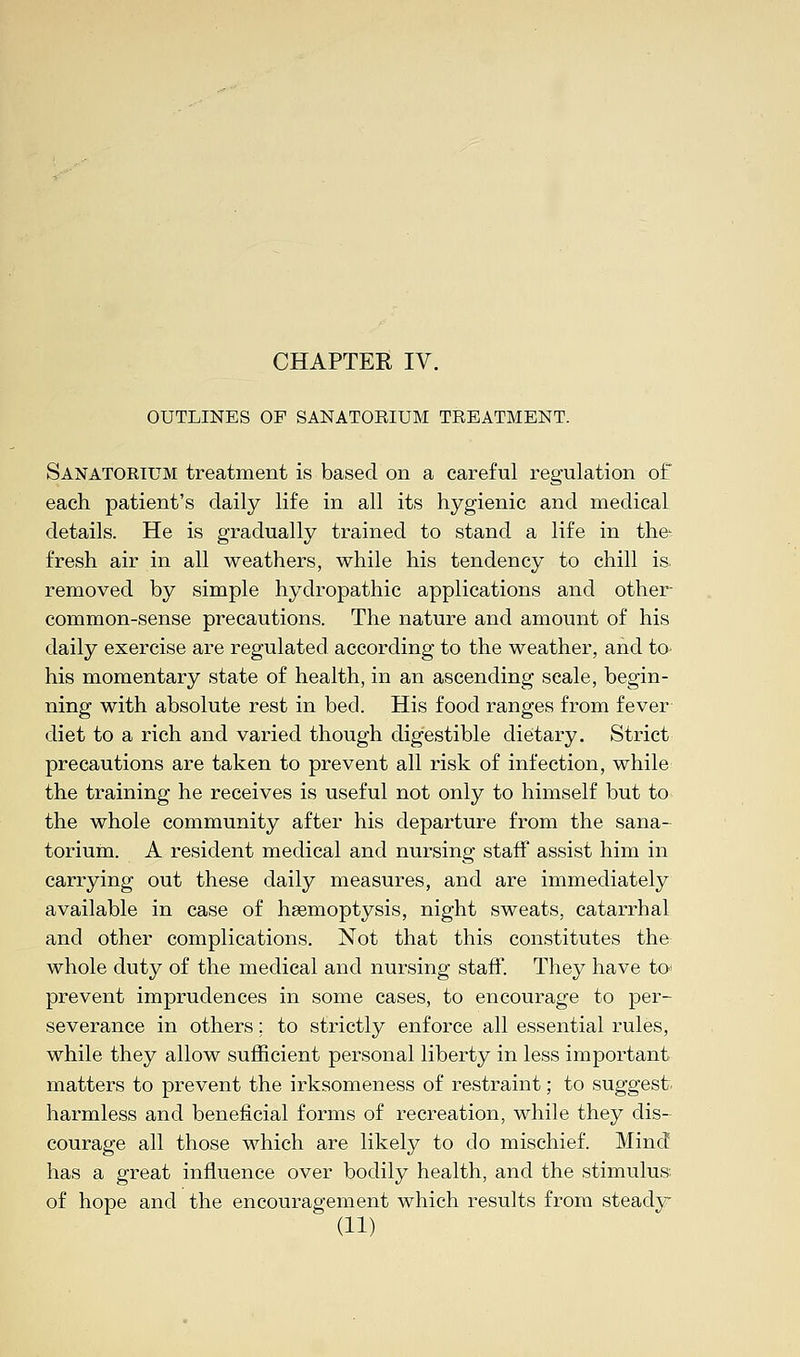 OUTLINES OP SANATORIUM TREATMENT. Sanatorium treatment is based on a careful regulation of each patient's daily life in all its hygienic and medical details. He is gradually trained to stand a life in the^ fresh air in all weathers, while his tendency to chill is removed by simple hydropathic applications and other- common-sense precautions. The nature and amount of his daily exercise are regulated according to the weather, and to his momentary state of health, in an ascending scale, begin- ning with absolute rest in bed. His food ranges from fever diet to a rich and varied though digestible dietary. Strict precautions are taken to prevent all risk of infection, while the training he receives is useful not only to himself but to the whole community after his departure from the sana- torium. A resident medical and nursing staff assist him in carrying out these daily measures, and are immediately available in case of hsemoptysis, night sweats, catarrhal and other complications. Not that this constitutes the whole duty of the medical and nursing staff. They have to* prevent imprudences in some cases, to encourage to per- severance in others; to strictly enforce all essential rules, while they allow sufficient personal liberty in less important matters to prevent the irksomeness of restraint; to suggest harmless and beneficial forms of recreation, while they dis- courage all those which are likely to do mischief. Mind has a great influence over bodily health, and the stimulus of hope and the encouragement which results from steady
