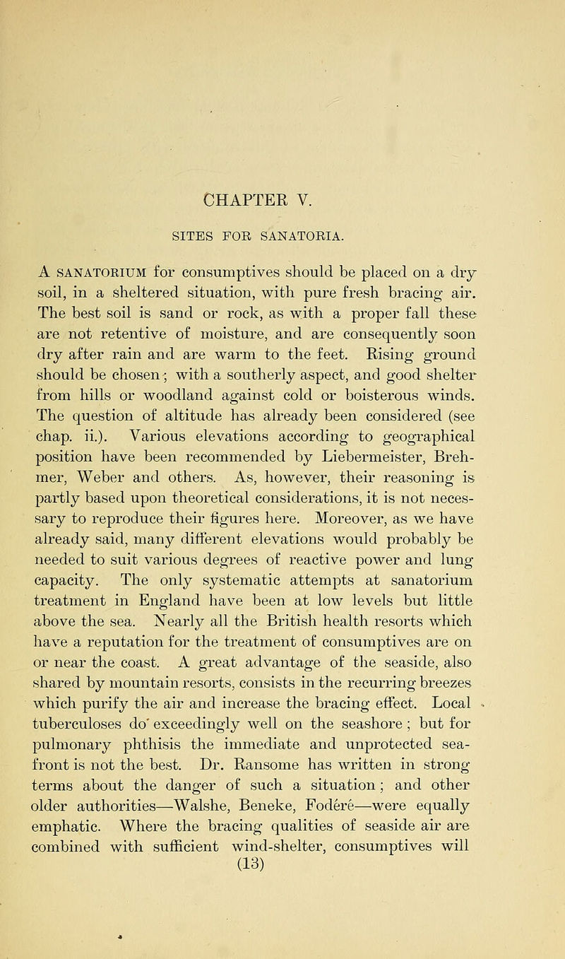 SITES FOR SANATORIA. A SANATORIUM for consumptives should be placed on a dry- soil, in a sheltered situation, with pure fresh bracing air. The best soil is sand or rock, as with a proper fall these are not retentive of moisture, and are consequently soon dry after rain and are warm to the feet. Rising ground should be chosen; with a southerly aspect, and good shelter from hills or woodland against cold or boisterous winds. The question of altitude has already been considered (see chap. ii.). Various elevations according to geographical position have been recommended by Liebermeister, Breh- mer, Weber and others. As, however, their reasoning is partly based upon theoretical considerations, it is not neces- sary to reproduce their figures here. Moreover, as we have already said, many different elevations would probably be needed to suit various degrees of reactive power and lung capacity. The only systematic attempts at sanatorium treatment in England have been at low levels but little above the sea. Nearly all the British health resorts which have a reputation for the treatment of consumptives are on or near the coast. A great advantage of the seaside, also shared by mountain resorts, consists in the recurring breezes which purify the air and increase the bracing effect. Local tuberculoses do' exceedingly well on the seashore; but for pulmonary phthisis the immediate and unprotected sea- front is not the best. Dr. Ransome has written in strong terms about the danger of such a situation; and other older authorities—Walshe, Beneke, Fodere—were equally emphatic. Where the bracing qualities of seaside air are combined with sufficient wind-shelter, consumptives will