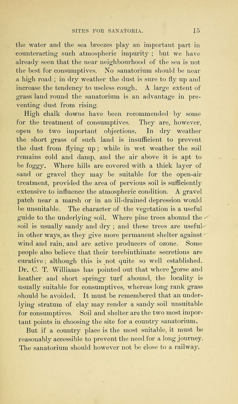 the water and the sea breezes play an important part in counteracting such atmospheric impurity ; but we have already seen that the near neighbourhood of the sea is not the best for consumptives. No sanatorium should be near a high road ; in dry weather the dust is sure to fly up and increase the tendency to useless cough. A large extent of grass land round the sanatorium is an advantage in pre- venting dust from rising. High chalk downs have been recommended by some for the treatment of consumptives. They are, however, open to two important objections. In dry weather the short grass of such land is insufficient to prevent the dust from flying up; while in wet weather the soil remains cold and damp, and the air above it is apt to be foggy. Where hills are covered with a thick layer of sand or gravel they may be suitable for the open-air treatment, provided the area of pervious soil is sufficiently extensive to influence the atmospheric condition. A gravel patch near a marsh or in an ill-drained depression would be unsuitable. The character of the vegetation is a useful guide to the underlying soil. Where pine trees abound the • soil is usually sandy and dry ; and these trees are useful-- in other ways, as they give more permanent shelter against wind and rain, and are active producers of ozone. Some people also believe that their terebinthinate secretions are curative; although this is not quite so well established. Dr. C. T. Williams has pointed out that where [gorse and heather and short springy turf abound, the locality is usually suitable for consumptives, whereas long rank grass should be avoided. It must be remembered that an under- lying stratum of clay may render a sandy soil unsuitable for consumptives. Soil and shelter are the two most impor- tant points in choosing the site for a country sanatorium. But if a country place is the most suitable, it must be reasonably accessible to prevent the need for a long journey. The sanatorium should however not be close to a railway.