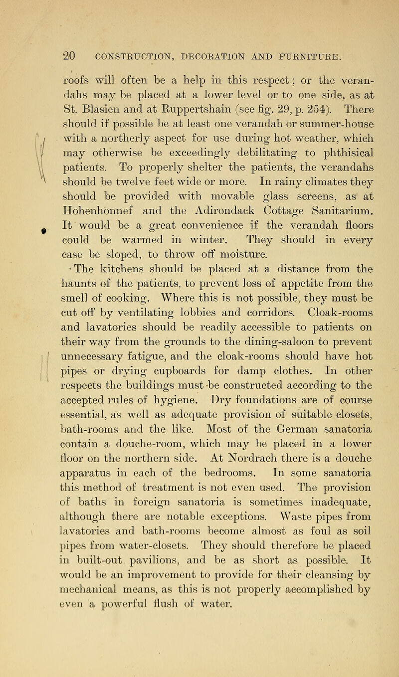 roofs will often be a help in this respect; or the veran- dahs may be placed at a lower level or to one side, as at St. Blasien and at Ruppertshain (see fig. 29, p. 254). There should if possible be at least one verandah or summer-house with a northerly aspect for use during hot weather, which may otherwise be exceedingly debilitating to phthisical patients. To properly shelter the patients, the verandahs should be twelve feet wide or more. In rainy climates they should be provided with movable glass screens, as at Hohenhonnef and the Adirondack Cottage Sanitarium. It would be a great convenience if the verandah floors could be warmed in winter. They should in every case be sloped, to throw off moisture. • The kitchens should be placed at a distance from the haunts of the patients, to prevent loss of appetite from the smell of cooking. Where this is not possible, they must be cut off by ventilating lobbies and corridors. Cloak-rooms and lavatories should be readily accessible to patients on their way from the grounds to the dining-saloon to prevent unnecessary fatigue, and the cloak-rooms should have hot pipes or drying cupboards for damp clothes. In other respects the buildings must -be constructed according to the accepted rules of hygiene. Dry foundations are of course essential, as well as adequate provision of suitable closets, bath-rooms and the like. Most of the German sanatoria contain a douche-room, which may be placed in a lower floor on the northern side. At Nordrach there is a douche apparatus in each of the bedrooms. In some sanatoria this method of treatment is not even used. The provision of baths in foreign sanatoria is sometimes inadequate, although there are notable exceptions. Waste pipes from lavatories and bath-rooms become almost as foul as soil pipes from water-closets. They should therefore be placed in built-out pavilions, and be as short as possible. It would be an improvement to provide for their cleansing by mechanical means, as this is not properly accomplished by even a powerful flush of water.