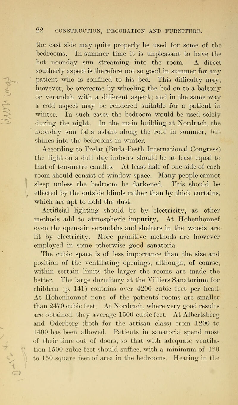 the east side may quite properly be used for some of the bedrooms. In summer time it is unpleasant to have the hot noonday sun streaming into the room. A direct southerly aspect is therefore not so good in summer for any patient who is confined to his bed. This difficulty may, however, be overcome by wheeling the bed on to a balcony or verandah with a different aspect; and in the same way a cold aspect may be rendered suitable for a patient in winter. In such cases the bedroom would be used solely during the night. In the main building at Nordrach, the noonday sun falls aslant along the roof in summer, but shines into the bedrooms in winter. According to Trelat (Buda-Pesth International Congress) the light on a dull day indoors should be at least equal to that of ten-metre candles. At least half of one side of each room should consist of window space. Many people cannot sleep unless the bedroom be darkened. This should be effected by the outside blinds rather than by thick curtains, which are apt to hold the dust. Artificial lighting should be by electricity, as other methods add to atmospheric impurity. At Hohenhonnef even the open-air verandahs and shelters in the woods are lit by electricity. More primitive methods are however employed in some otherwise good sanatoria. The cubic space is of less importance than the size and position of the ventilating openings, although, of course, within certain limits the larger the rooms are made the better. The large dormitory at the Villiers Sanatorium for children (p. 141) contains over 4200 cubic feet per head. At Hohenhonnef none of the patients' rooms are smaller than 2470 cubic feet. At Nordrach, where very good results are obtained, they average 1-500 cubic feet. At Albertsberg and Oderberg (both for the artisan class) from J 200 to 1400 has been allowed. Patients in sanatoria spend most of their time out of doors, so that with adequate ventila- tion 1500 cubic feet should suffice, with a minimum of 120 to 150 square feet of area in the bedrooms. Heating in the