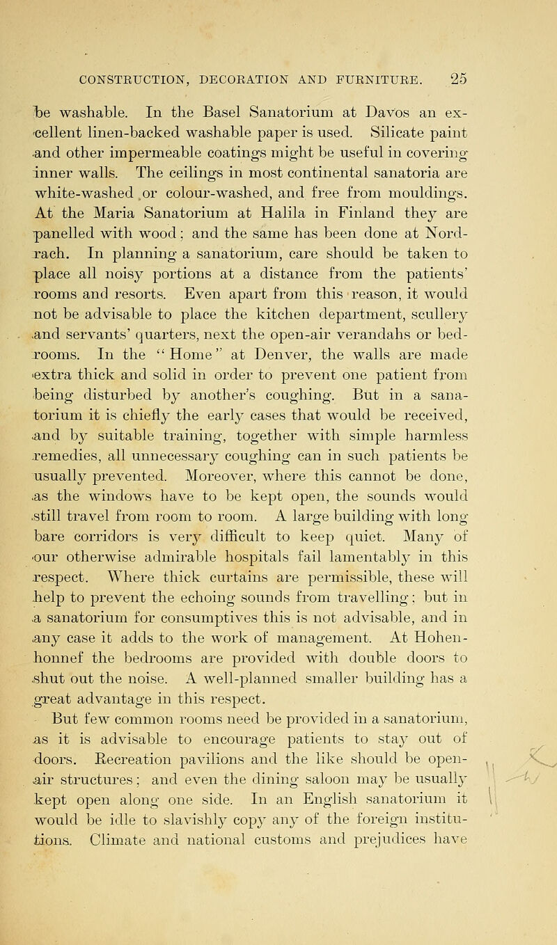 foe washable. In the Basel Sanatorium at Davos an ex- cellent linen-backed washable paper is used. Silicate paint ■and other impermeable coatings might be useful in covering inner walls. The ceilings in most continental sanatoria are white-washed or colour-washed, and free from mouldings. At the Maria Sanatorium at Halila in Finland they are panelled with wood; and the same has been done at Nord- rach. In planning a sanatorium, care should be taken to place all noisy portions at a distance from the patients' rooms and resorts. Even apart from this reason, it would :not be advisable to place the kitchen department, scullery .and servants' quarters, next the open-air verandahs or bed- rooms. In the Home at Denver, the walls are made •extra thick and solid in order to prevent one patient from being disturbed by another's coughing. But in a sana- torium it is chiefly the early cases that would be received, ■and by suitable training, together with simple harmless .remedies, all unnecessary coughing can in such patients be usually prevented. Moreover, where this cannot be done, .as the windows have to be kept open, the sounds would .still travel from room to room. A large building with long- bare corridors is very difficult to keep quiet. Many of •our otherwise admirable hospitals fail lamentably in this respect. Where thick curtains are permissible, these will .help to prevent the echoing sounds from travelling; but in ,a sanatorium for consumptives this is not advisable, and in .any case it adds to the work of management. At Hohen- honnef the bedrooms are provided with double doors to .shut out the noise. A well-planned smaller building has a great advantage in this respect. But few common rooms need be provided in a sanatorium, as it is advisable to encourage patients to stay out of doors. Recreation pavilions and the like should be open- ,, .air structures: and even the dining saloon may be usually kept open along one side. In an English sanatorium it \ would be idle to slavishly copy any of the foreign institu- tions. Climate and national customs and prejudices have