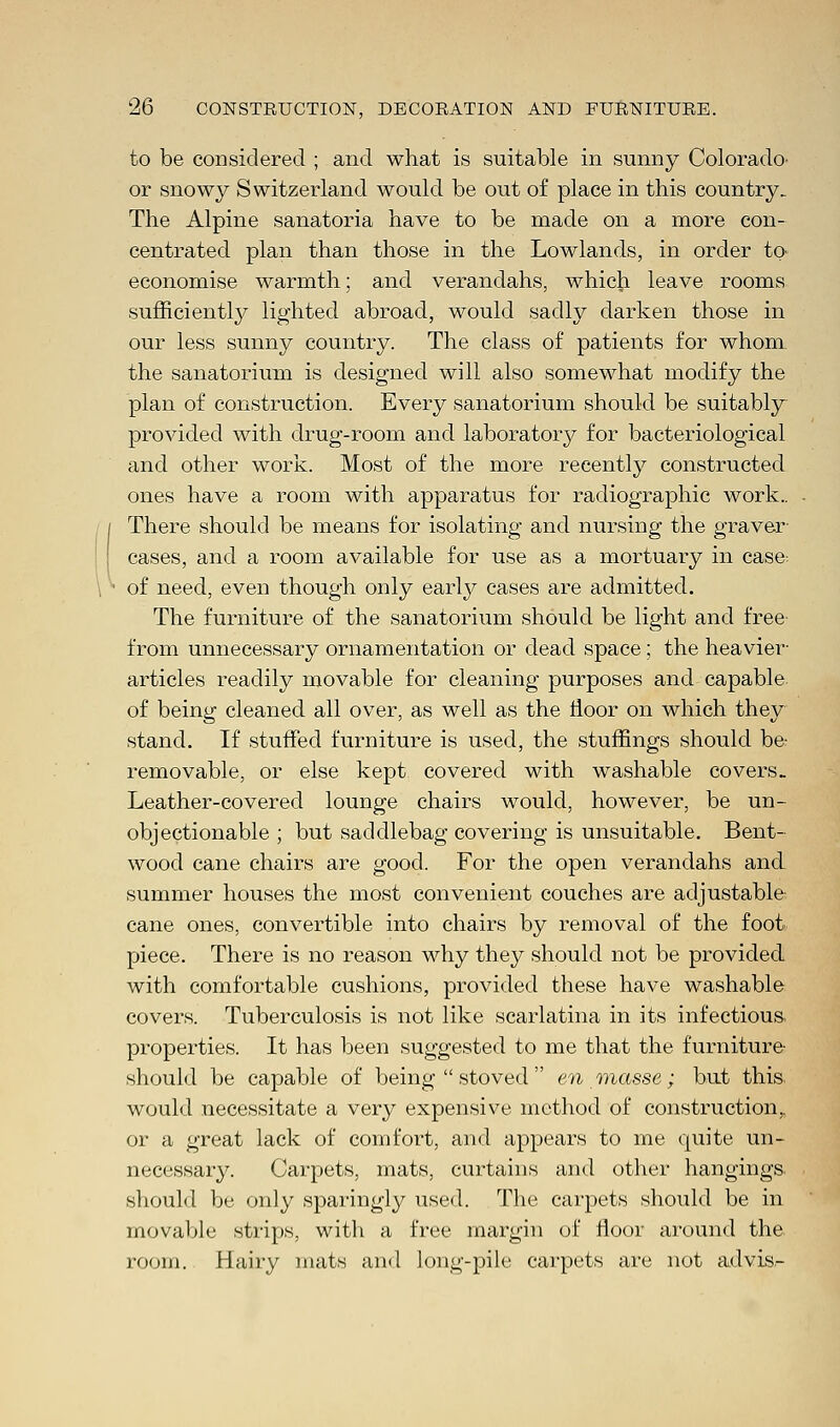 to be considered ; and what is suitable in sunny Colorado' or snowy Switzerland would be out of place in this country. The Alpine sanatoria have to be made on a more con- centrated plan than those in the Lowlands, in order to- economise warmth; and verandahs, which leave rooms sufficiently lighted abroad, would sadly darken those in our less sunny country. The class of patients for whom the sanatorium is designed will also somewhat modify the plan of construction. Every sanatorium should be suitably provided with drug-room and laboratory for bacteriological and other work. Most of the more recently constructed ones have a room with apparatus for radiographic work.. There should be means for isolating and nursing the graver cases, and a room available for use as a mortuary in case: of need, even though only early cases are admitted. The furniture of the sanatorium should be light and free from unnecessary ornamentation or dead space; the heavier- articles readily movable for cleaning purposes and capable of being cleaned all over, as well as the tloor on which they stand. If stuffed furniture is used, the stuffings should be- removable, or else kept covered with washable covers. Leather-covered lounge chairs would, however, be un- objectionable ; but saddlebag covering is unsuitable. Bent- wood cane chairs are good. For the open verandahs and summer houses the most convenient couches are adjustable cane ones, convertible into chairs by removal of the foot piece. There is no reason why they should not be provided with comfortable cushions, provided these have washable covers. Tuberculosis is not like scarlatina in its infectious, properties. It has been suggested to me that the furniture- should be capable of being  stoved  en masse; but this would necessitate a very expensive method of construction,, or a great lack of comfort, and appears to me quite un- necessary. Carpets, mats, curtains and other hangings, should be only sparingly used. The carpets should be in movable strips, with a free margin of floor around the room. Hairy mats and long-pile carpets are not advis-
