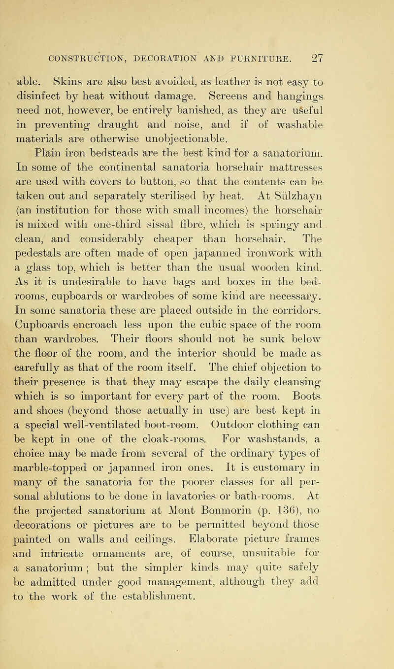 able. Skins are also best avoided, as leather is not easy to disinfect by heat without damage. Screens and hangings, need not, however, be entirely banished, as they are useful in preventing draught and noise, and if of washable materials are otherwise unobjectionable. Plain iron bedsteads are the best kind for a sanatorium. In some of the continental sanatoria horsehair mattresses are used with covers to button, so that the contents can be taken out and separately sterilised by heat. At Sulzhayn (an institution for those with small incomes) the horsehair is mixed with one-third sissal fibre, which is springy and clean, and considerably cheaper than horsehair. The pedestals are often made of open japanned ironwork with a glass top, which is better than the usual wooden kind. As it is undesirable to have bags and boxes in the bed- rooms, cupboards or wardrobes of some kind are necessary. In some sanatoria these are placed outside in the corridors. Cupboards encroach less upon the cubic space of the room than wardrobes. Their floors should not be sunk below the floor of the room, and the interior should be made as carefully as that of the room itself. The chief objection to their presence is that they may escape the daily cleansing which is so important for every part of the room. Boots and shoes (beyond those actually in use) are best kept in a special well-ventilated boot-room. Outdoor clothing can be kept in one of the cloak-rooms. For washstands, a. choice may be made from several of the ordinary types of marble-topped or japanned iron ones. It is customary in many of the sanatoria for the poorer classes for all per- sonal ablutions to be done in lavatories or bath-rooms. At the projected sanatorium at Mont Bonmorin (p. 136), no decorations or pictures are to be permitted beyond those painted on walls and ceilings. Elaborate picture frames and intricate ornaments are, of course, unsuitable for a sanatorium ; but the simpler kinds may quite safely be admitted under good management, although they add to the work of the establishment.
