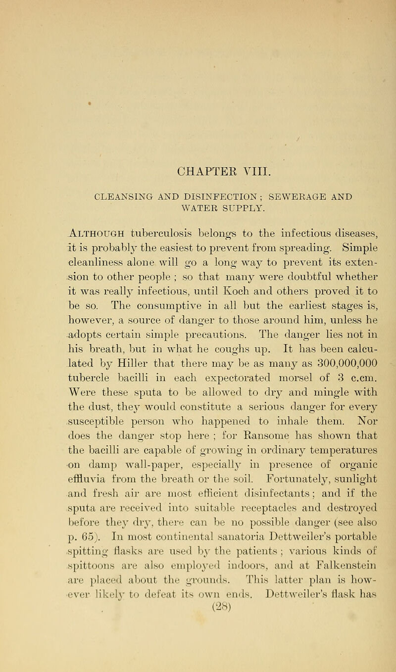 CLEANSING AND DISINFECTION ; SEWERAGE AND WATER SUPPLY. Although tuberculosis belongs to the infectious diseases, it is probably the easiest to prevent from spreading. Simple cleanliness alone will go a long way to prevent its exten- sion to other people ; so that many were doubtful whether it was really infectious, until Koch and others proved it to be so. The consumptive in all but the earliest stages is, however, a source of danger to those around him, unless he adopts certain simple precautions. The danger lies not in his breath, but in what he coughs up. It has been calcu- lated by Hiller that there may be as many as 300,000,000 tubercle bacilli in each expectorated morsel of 3 c.cm. Were these sputa to be allowed to dry and mingle with the dust, they would constitute a serious danger for every susceptible person who happened to inhale them. Nor does the danger stop here ; for Ransome has shown that the bacilli are capable of growing in ordinary temperatures on damp wall-paper, especially in presence of organic effluvia from the breath or the soil. Fortunately, sunlight and fresh air are most efficient disinfectants; and if the sputa are received into suitable receptacles and destroyed before they dry, there can be no possible danger (see also p. 65). In most continental sanatoria Dettweiler's portable spitting flasks are used by the patients ; various kinds of spittoons are also employed indoors, and at Falkenstein are placed about the grounds. This latter plan is how- ever likely to defeat its own ends. Dettweiler's flask has