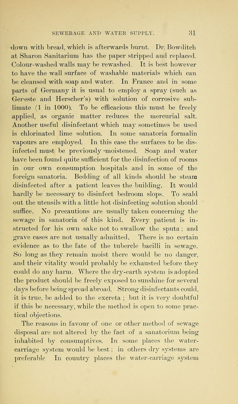 down with bread, which is afterwards burnt. Dr. Bowditch at Sharon Sanitarium has the paper stripped and replaced. Colour-washed walls may be re washed. It is best however to have the wall surface of washable materials which can be cleansed with soap and water. In France and in some parts of Germany it is usual to employ a spray (such as Gereste and Herscher's) with solution of corrosive sub- limate (1 in 1000). To be efficacious this must be freely applied, as organic matter reduces the mercurial salt. Another useful disinfectant which may sometimes be used is chlorinated lime solution. In some sanatoria formalin vapours are employed. In this case the surfaces to be dis- infected must be previously -moistened. Soap and water have been found quite sufficient for the disinfection of rooms in our own consumption hospitals and in some of the foreign sanatoria. Bedding of all kinds should be steam disinfected after a patient leaves the building. It would hardly be necessary to disinfect bedroom slops. To scald •out the utensils with a little hot disinfecting solution should suffice. No precautions are usually taken concerning the sewage in sanatoria of this kind. Every patient is in- structed for his own sake not to swallow the sputa; and grave cases are not usually admitted. There is no certain evidence as to the fate of the tubercle bacilli in sewage. So long as they remain moist there would be no danger, and their vitality would probably be exhausted before they could do any harm. Where the dry-earth system is adopted the product should be freely exposed to sunshine for several days before being spread abroad. Strong disinfectants could, it is true, be added to the excreta ; but it is very doubtful if this be necessary, while the method is open to some prac- tical objections. The reasons in favour of one or other method of sewage disposal are not altered by the fact of a sanatorium being inhabited by consumptives. In some places the water- carriage system would be best; in others dry systems are preferable In country places the water-carriage system