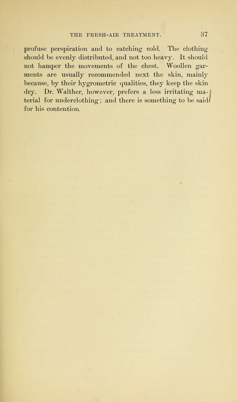 profuse perspiration and to catching cold. The clothing should be evenly distributed, and not too heavy. It should not hamper the movements of the chest. Woollen gar- ments are usually recommended next the skin, mainly because, by their hygrometric qualities, they keep the skin dry. Dr. Walther, however, prefers a less irritating ma-J terial for underclothing; and there is something to be saidl for his contention.