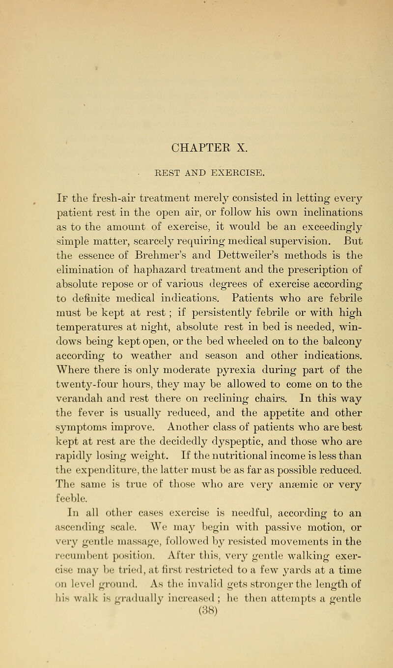 REST AND EXERCISE. If the fresh-air treatment merely consisted in letting every patient rest in the open air, or follow his own inclinations as to the amount of exercise, it would be an exceedingly simple matter, scarcely requiring medical supervision. But the essence of Brehmer's and Dettweiler's methods is the elimination of haphazard treatment and the prescription of absolute repose or of various degrees of exercise according to definite medical indications. Patients who are febrile must be kept at rest ; if persistently febrile or with high temperatures at night, absolute rest in bed is needed, win- dows being kept open, or the bed wheeled on to the balcony according to weather and season and other indications. Where there is only moderate pyrexia during part of the twenty-four hours, they may be allowed to come on to the verandah and rest there on reclining chairs. In this way the fever is usually reduced, and the appetite and other symptoms improve. Another class of patients who are best kept at rest are the decidedly dyspeptic, and those who are rapidly losing weight. If the nutritional income is less than the expenditure, the latter must be as far as possible reduced. The same is true of those who are very anaemic or very feeble. In all other cases exercise is needful, according to an ascending scale. We may begin with passive motion, or very gentle massage, followed by resisted movements in the recumbent position. After this, very gentle walking exer- cise may lie tried, at first restricted to a few yards at a time on level ground. As the invalid gets stronger the length of lii- walk is gradually increased ; he then attempts a gentle