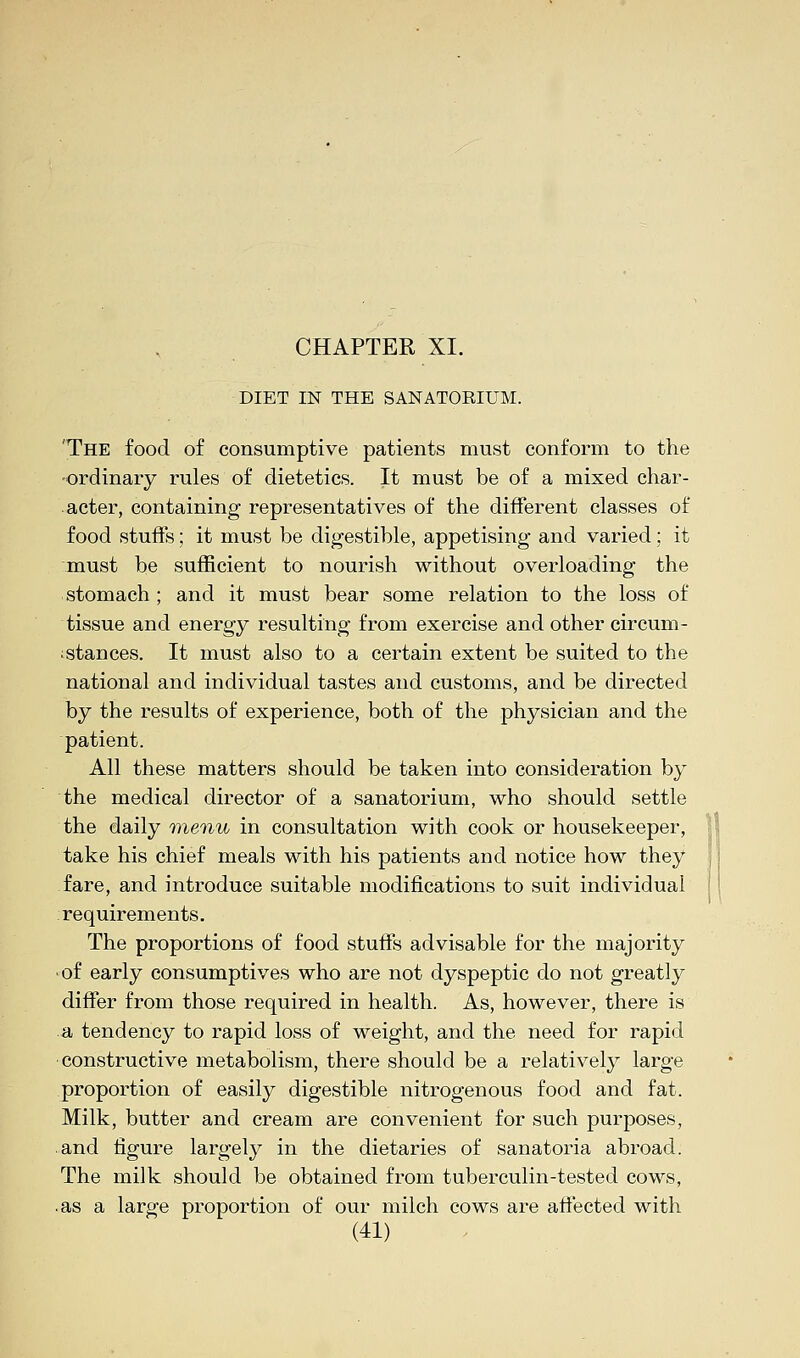 DIET IN THE SANATORIUM. The food of consumptive patients must conform to the ordinary rules of dietetics. It must be of a mixed char- acter, containing representatives of the different classes of food stuffs; it must be digestible, appetising and varied; it must be sufficient to nourish without overloading the stomach; and it must bear some relation to the loss of tissue and energy resulting from exercise and other circum- stances. It must also to a certain extent be suited to the national and individual tastes and customs, and be directed by the results of experience, both of the physician and the patient. All these matters should be taken into consideration by the medical director of a sanatorium, who should settle the daily menu in consultation with cook or housekeeper, take his chief meals with his patients and notice how they fare, and introduce suitable modifications to suit individual requirements. The proportions of food stuffs advisable for the majority of early consumptives who are not dyspeptic do not greatly differ from those required in health. As, however, there is a tendency to rapid loss of weight, and the need for rapid constructive metabolism, there should be a relatively large proportion of easily digestible nitrogenous food and fat. Milk, butter and cream are convenient for such purposes, and figure largely in the dietaries of sanatoria abroad. The milk should be obtained from tuberculin-tested cows, ■ as a large proportion of our milch cows are affected with