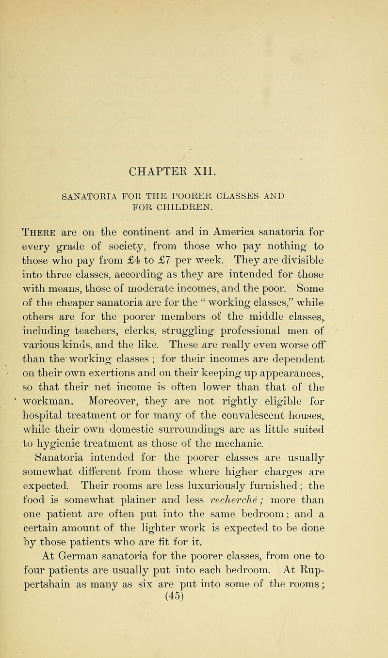 SANATORIA FOR THE POORER CLASSES AND FOR CHILDREN. There are on the continent and in America sanatoria for every grade of society, from those who pay nothing to those who pay from £4 to £7 per week. They are divisible into three classes, according as they are intended for those with means, those of moderate incomes, and the poor. Some of the cheaper sanatoria are for the  working classes, while others are for the poorer members of the middle classes, including teachers, clerks, struggling professional men of various kinds, and the like. These are really even worse off than the-working classes ; for their incomes are dependent on their own exertions and on their keeping up appearances, so that their net income is often lower than that of the workman. Moreover, they are not rightly eligible for hospital treatment or for many of the convalescent houses,, while their own domestic surroundings are as little suited to hygienic treatment as those of the mechanic. Sanatoria intended for the poorer classes are usually somewhat different from those where higher charges are-, expected. Their rooms are less luxuriously furnished; the food is somewhat plainer and less recherche; more than one patient are often put into the same bedroom; and a. certain amount of the lighter work is expected to be done by those patients who are fit for it. At German sanatoria for the poorer classes, from one fc> four patients are usually put into each bedroom. At Rup- pertshain as many as six are put into some of the rooms;