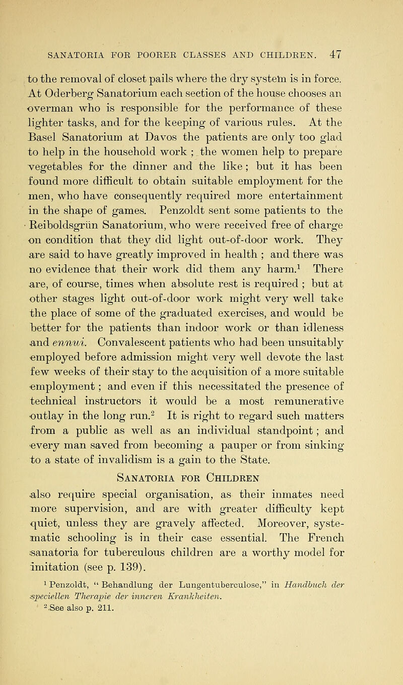 to the removal of closet pails where the dry system is in force. At Oderberg Sanatorium each section of the house chooses an overman who is responsible for the performance of these lighter tasks, and for the keeping of various rules. At the Basel Sanatorium at Davos the patients are only too glad to help in the household work ; the women help to prepare vegetables for the dinner and the like; but it has been found more difficult to obtain suitable employment for the men, who have consequently required more entertainment in the shape of games. Penzoldt sent some patients to the • Reiboldsgriin Sanatorium, who were received free of charge on condition that they did light out-of-door work. They are said to have greatly improved in health ; and there was no evidence that their work did them any harm.1 There a,re, of course, times when absolute rest is required ; but at other stages light out-of-door work might very well take the place of some of the graduated exercises, and would be better for the patients than indoor work or than idleness and ennui. Convalescent patients who had been unsuitably employed before admission might very well devote the last few weeks of their stay to the acquisition of a more suitable employment; and even if this necessitated the presence of technical instructors it would be a most remunerative outlay in the long run.2 It is right to regard such matters from a public as well as an individual standpoint; and every man saved from becoming a pauper or from sinking to a state of invalidism is a gain to the State. Sanatoria for Children also require special organisation, as their inmates need more supervision, and are with greater difficulty kept quiet, unless they are gravely affected. Moreover, syste- matic schooling is in their case essential. The French •sanatoria for tuberculous children are a worthy model for imitation (see p. 139). 1 Penzoldt,  Behandlung der Lungentuberculose, in Handbuch der ■speciellen Therapie der inneren Krankheiten. 2.Sae also p. 211.