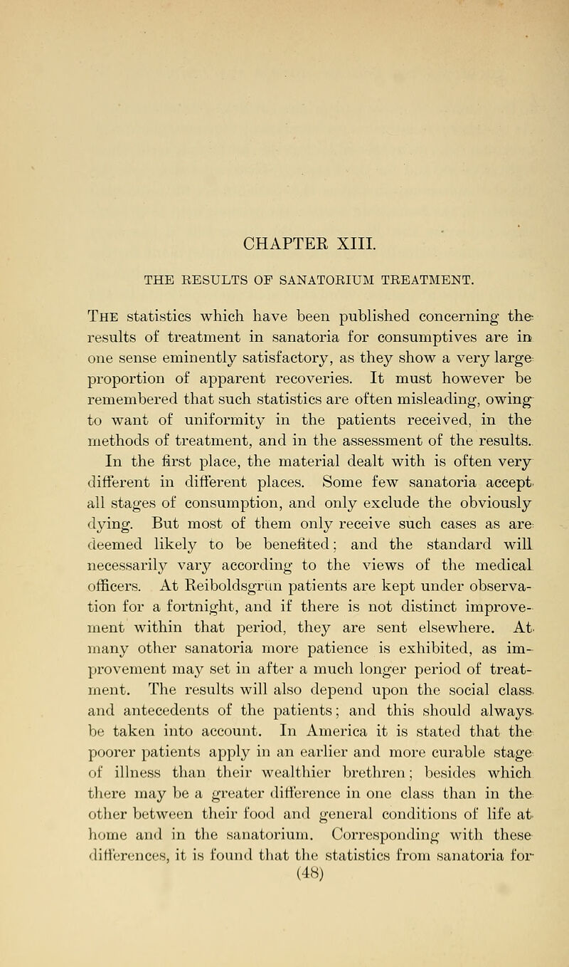THE RESULTS OF SANATORIUM TREATMENT. The statistics which have been published concerning the- results of treatment in sanatoria for consumptives are in one sense eminently satisfactory, as they show a very larger proportion of apparent recoveries. It must however be remembered that such statistics are often misleading, owing to want of uniformity in the patients received, in the methods of treatment, and in the assessment of the results.. In the first place, the material dealt with is often very different in different places. Some few sanatoria accept all stages of consumption, and only exclude the obviously dying. But most of them only receive such cases as are deemed likely to be benefited; and the standard will necessarily vary according to the views of the medicaL officers. At Reiboldsgrun patients are kept under observa- tion for a fortnight, and if there is not distinct improve- ment within that period, they are sent elsewhere. At. many other sanatoria more patience is exhibited, as im- provement may set in after a much longer period of treat- ment. The results will also depend upon the social class. and antecedents of the patients; and this should always, be taken into account. In America it is stated that the poorer patients apply in an earlier and more curable stage of illness than their wealthier brethren; besides which there may be a greater difference in one class than in the other between their food and general conditions of life at home and in the sanatorium. Corresponding with these differences, it is found that the statistics from sanatoria for