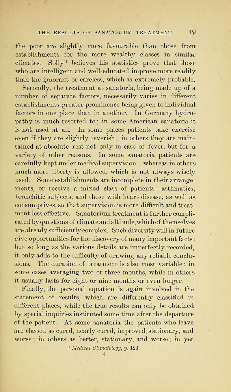 the poor are slightly more favourable than those from establishments for the more wealthy classes in similar climates. Solly1 believes his statistics prove that those who are intelligent and well-educated improve more readily than the ignorant or careless, which is extremely probable.. Secondly, the treatment at sanatoria, being made up of a. number of separate factors, necessarily varies in different establishments, greater prominence being given to individual factors in one place than in another. In Germany hydro- pathy is much resorted to; in some American sanatoria it is not used at all. In some places patients take exercise even if they are slightly feverish; in others they are main- tained at absolute rest not only in case of fever, but for a variety of other reasons. In some sanatoria patients are carefully kept under medical supervision ; whereas in others; much more liberty is allowed, which is not always wisely used. Some establishments are incomplete in their arrange- ments, or receive a mixed class of patients—asthmatics, bronchi tic subjects, and those with heart disease, as well as consumptives, so that supervision is more difficult and treat- ment less effective. Sanatorium treatment is further compli- cated by questions of climate and altitude, which of themselves are already sufficiently complex. Such diversity will in future give opportunities for the discovery of many important facts; but so long as the various details are imperfectly recorded, it only adds to the difficulty of drawing any reliable conclu- sions. The duration of treatment is also most variable: in. some cases averaging two or three months, while in others it usually lasts for eight or nine months or even longer. Finally, the personal equation is again involved in the statement of results, which are differently classified in different places, while the true results can only be obtained by special inquiries instituted some time after the departure of the patient. At some sanatoria the patients who leave are classed as cured, nearly cured, improved, stationary, and worse ; in others as better, stationary, and worse; in yet 1 Medical Climatology, p. 123. 4
