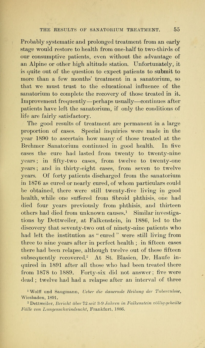 Probably systematic and prolonged treatment from an early stage would restore to health from one-half to two-thirds of our consumptive patients, even without the advantage of an Alpine or other high altitude station. Unfortunately, it is quite out of the question to expect patients to submit to more than a few months' treatment in a sanatorium, so that we must trust to the educational influence of the sanatorium to complete the recovery of those treated in it. Improvement frequently—perhaps usually—continues after patients have left the sanatorium, if only the conditions of life are fairly satisfactory. The good results of treatment are permanent in a large proportion of cases. Special inquiries were made in the year 1890 to ascertain how many of those treated at the Brehmer Sanatorium continued in good health. In five cases the cure had lasted from twenty to twenty-nine years; in fifty-two cases, from twelve to twenty-one years; and in thirty-eight cases, from seven to twelve years. Of forty patients discharged from the sanatorium in 1876 as cured or nearly cured, of whom particulars could be obtained, there were still twenty-five living in good health, while one suffered from fibroid phthisis, one had died four years previously from phthisis, and thirteen others had died from unknown causes.1 Similar investiga- tions by Dettweiler, at Falkenstein, in 1886, led to the discovery that seventy-two out of ninety-nine patients who had left the institution as  cured  were still living from three to nine years after in perfect health ; in fifteen cases there had been relapse, although twelve out of these fifteen subsequently recovered.2 At St. Blasien, Dr. Haufe in- quired in 1891 after all those who had been treated there from 1878 to 1889. Forty-six did not answer; five were dead ; twelve had had a relapse after an interval of three 1 Wolff und Saugmann, Ueber die dauemde Heilung der Tuberculose, Wiesbaden, 1891. 2 Dettweiler, Bericht liber 72 seit 3-9 Jahren in Falkenstein vollig geheilte Fdlle von Liingenschwindsacht, Frankfurt, 1886.