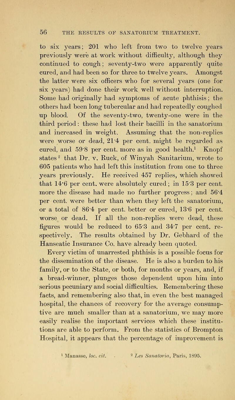 to six years; 201 who left from two to twelve years previously were at work without difficult}^, although they continued to cough; seventy-two were apparently quite cured, and had been so for three to twelve years. Amongst the latter were six officers who for several years (one for six years) had done their work well without interruption. Some had originally had symptoms of acute phthisis; the others had been long tubercular and had repeatedly coughed up blood. Of the seventy-two, twenty-one were in the third period: these had lost their bacilli in the sanatorium and increased in weight. Assuming that the non-replies were worse or dead, 21 4 per cent, might be regarded as cured, and 59'8 per cent, more as in good health.1 Knopf states2 that Dr. v. Ruck, of Winyah Sanitarium, wrote to 605 patients who had left this institution from one to three years previously. He received 457 replies, which showed that 14'6 per cent, were absolutely cured; in 153 per cent, more the disease had made no further progress; and 56'4 per cent, were better than when they left the sanatorium, or a total of 864 per cent, better or cured, 136 per cent, worse or dead. If all the non-replies were dead, these figures would be reduced to 65'3 and 347 per cent, re- spectively. The results obtained by Dr. Gebhard of the Hanseatic Insurance Co. have already been quoted. Every victim of unarrested phthisis is a possible focus for the dissemination of the disease. He is also a burden to his family, or to the State, or both, for months or years, and, if a bread-winner, plunges those dependent upon him into serious pecuniary and social difficulties. Remembering these facts, and remembering also that, in even the best managed hospital, the chances of recovery for the average consump- tive are much smaller than at a sanatorium, we may more easily realise the important services which these institu- tions are able to perforin. From the statistics of Brompton Hospital, it appears that the percentage of improvement is 1 Manasse, loc. cit. . - Les Sanatoria, Paris, 1895.