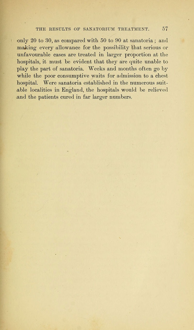 only 20 to 30, as compared with 50 to 90 at sanatoria ; and making every allowance for the possibility that serious or unfavourable cases are treated in larger proportion at the hospitals, it must be evident that they are quite unable to play the part of sanatoria. Weeks and months often go by while the poor consumptive waits for admission to a chest hospital. Were sanatoria established in the numerous suit- able localities in England, the hospitals would be relieved and the patients cured in far larger numbers.