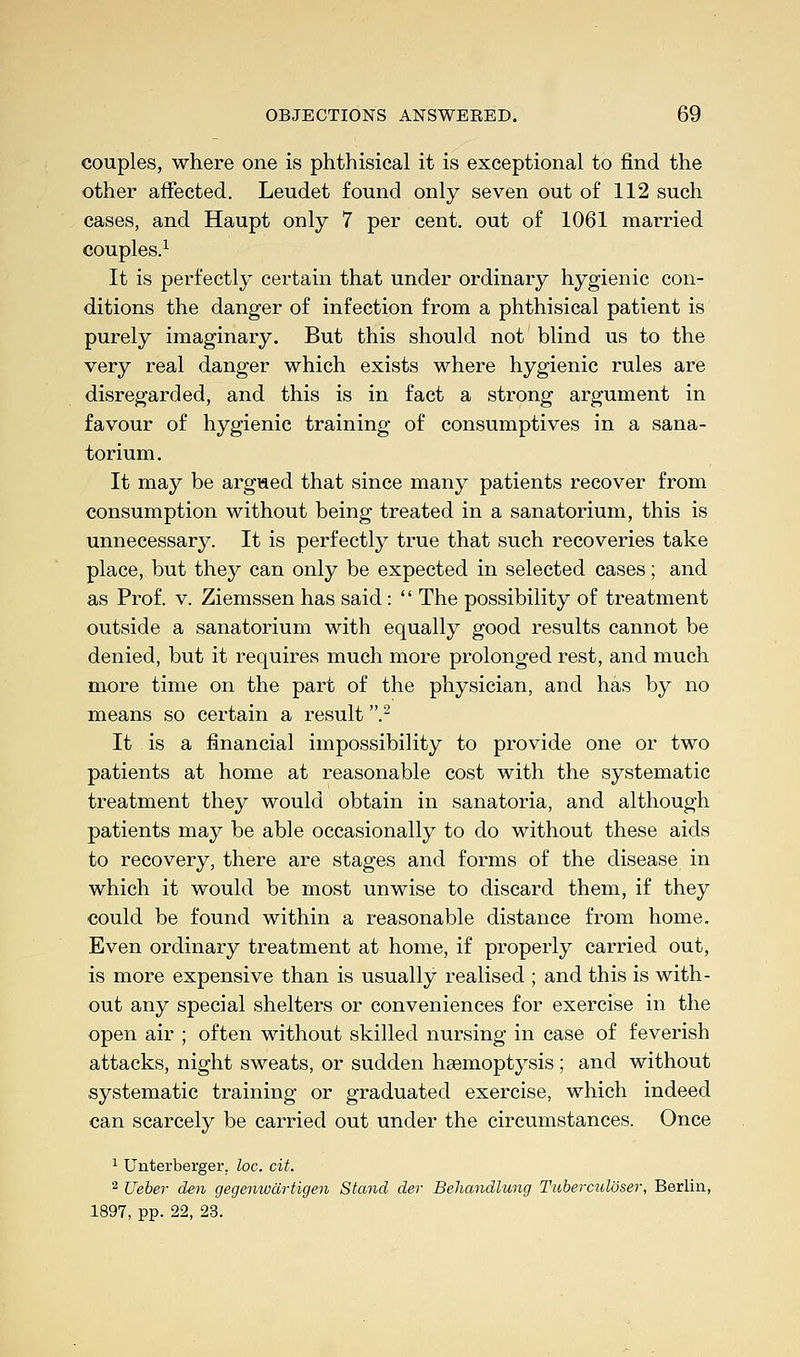 couples, where one is phthisical it is exceptional to find the other affected. Leudet found only seven out of 112 such cases, and Haupt only 7 per cent, out of 1061 married couples.1 It is perfectly certain that under ordinary hygienic con- ditions the danger of infection from a phthisical patient is purely imaginary. But this should not blind us to the very real danger which exists where hygienic rules are disregarded, and this is in fact a strong argument in favour of hygienic training of consumptives in a sana- torium. It may be argued that since many patients recover from consumption without being treated in a sanatorium, this is unnecessary. It is perfectly true that such recoveries take place, but they can only be expected in selected cases; and as Prof. v. Ziemssen has said: '' The possibility of treatment outside a sanatorium with equally good results cannot be denied, but it requires much more prolonged rest, and much more time on the part of the physician, and has by no means so certain a result .2 It is a financial impossibility to provide one or two patients at home at reasonable cost with the systematic treatment they would obtain in sanatoria, and although patients may be able occasionally to do without these aids to recovery, there are stages and forms of the disease in which it would be most unwise to discard them, if they could be found within a reasonable distance from home. Even ordinary treatment at home, if properly carried out, is more expensive than is usually realised ; and this is with- out any special shelters or conveniences for exercise in the open air ; often without skilled nursing in case of feverish attacks, night sweats, or sudden haemoptysis; and without systematic training or graduated exercise, which indeed can scarcely be carried out under the circumstances. Once 1 Unterberger. loc. cit. 2 Ueber den gegenwartigen Stand der Behandlung Tuberculoser, Berlin, 1897, pp. 22, 23.
