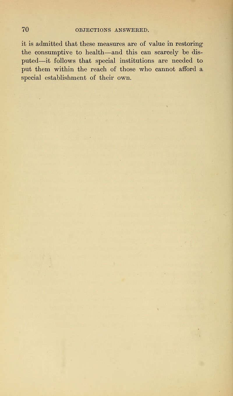 it is admitted that these measures are of value in restoring the consumptive to health—and this can scarcely be dis- puted—it follows that special institutions are needed to put them within the reach of those who cannot afford a special establishment of their own.