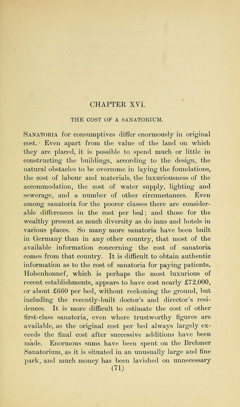 CHAPTER XVI. THE COST OF A SANATORIUM. Sanatoria for consumptives differ enormously in original cost. • Even apart from the value of the land on which they are placed, it is possible to spend much or little in constructing the buildings, according to the design, the natural obstacles to be overcome in laying the foundations, the cost of labour and materials, the luxuriousness of the accommodation, the cost of water supply, lighting and sewerage, and a number of other circumstances. Even among sanatoria for the poorer classes there are consider- able differences in the cost per bed; and those for the wealthy present as much diversity as do inns and hotels in various places. So many more sanatoria have been built in Germany than in any other country, that most of the available information concerning the cost of sanatoria comes from that country. It is difficult to obtain authentic information as to the cost of sanatoria for paying patients. Hohenhonnef, which is perhaps the most luxurious of recent establishments, appears to have cost nearly £72,000, or about £660 per bed, without reckoning the ground, but including the recently-built doctor's and director's resi- dences. It is more difficult to estimate the cost of other first-class sanatoria, even where trustworthy figures are available, as the original cost per bed always largely ex- ceeds the final cost after successive additions have been made. Enormous sums have been spent on the Brehmer Sanatorium, as it is situated in an unusually large and fine park, and much money has been lavished on unnecessary