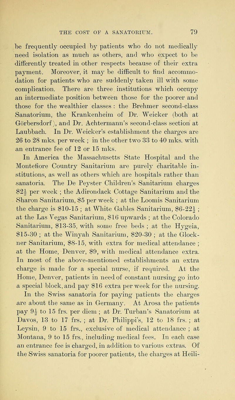be frequently occupied by patients who do not medically need isolation as much as others, and who expect to be differently treated in other respects because of their extra payment. Moreover, it may be difficult to find accommo- dation for patients who are suddenly taken ill with some complication. There are three institutions which occupy an intermediate position between those for the poorer and those for the wealthier classes : the Brehmer second-class Sanatorium, the Krankenheim of Dr. Weicker (both at Gorbersdorf), and Dr. Achtermann's second-class section at Laubbach. In Dr. Weicker's establishment the charges are 26 to 28 mks. per week ; in the other two 33 to 40 mks. with an entrance fee of 12 or 15 mks. In America the Massachusetts State Hospital and the Montefiore Country Sanitarium are purely charitable in- stitutions, as well as others which are hospitals rather than •sanatoria. The De Peyster Children's Sanitarium charges $2J per week ; the Adirondack Cottage Sanitarium and the Sharon Sanitarium, $5 per week ; at the Loomis Sanitarium the charge is $10-15 ; at White Gables Sanitarium, $6-22i ; at the Las Vegas Sanitarium, $16 upwards ; at the Colorado Sanitarium, $13-35, with some free beds ; at the Hygeia, $15-30 ; at the Winyah Sanitarium, $20-30 ; at the Glock- ner Sanitarium, $8-15, with extra for medical attendance ; at the Home, Denver, $9, with medical attendance extra. In most of the above-mentioned establishments an extra charge is made for a special nurse, if required. At the Home, Denver, patients in need of constant nursing go into a special block, and pay $16 extra per week for the nursing. In the Swiss sanatoria for paying patients the charges are about the same as in Germany. At Arosa the patients pay 9|- to 15 frs. per diem ; at Dr. Turban's Sanatorium at Davos, 13 to 17 frs. ; at Dr. Philippi's, 12 to 18 frs. ; at Leysin, 9 to 15 frs., exclusive of medical attendance ; at Montana, 9 to 15 frs., including medical fees. In each case an entrance fee is charged, in addition to various extras. Of the Swiss sanatoria for poorer patients, the charges at Heili-