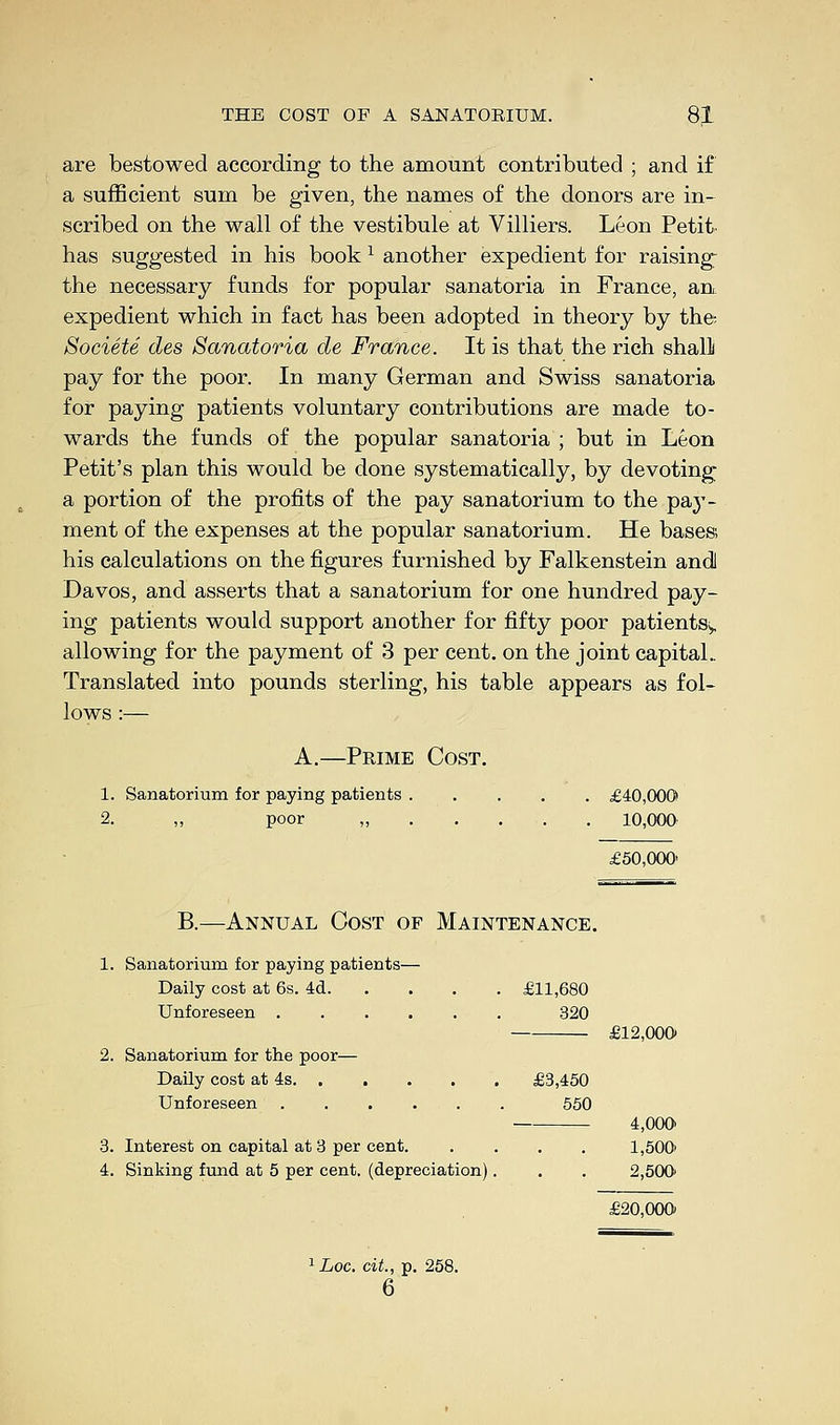 are bestowed according to the amount contributed ; and if a sufficient sum be given, the names of the donors are in- scribed on the wall of the vestibule at Villiers. Leon Petit, has suggested in his bookl another expedient for raising- the necessary funds for popular sanatoria in France, an expedient which in fact has been adopted in theory by the-. Societe des Sanatoria de France. It is that the rich shall pay for the poor. In many German and Swiss sanatoria for paying patients voluntary contributions are made to- wards the funds of the popular sanatoria ; but in Leon Petit's plan this would be done systematically, by devoting a portion of the profits of the pay sanatorium to the pajT- ment of the expenses at the popular sanatorium. He bases; his calculations on the figures furnished by Falkenstein andl Davos, and asserts that a sanatorium for one hundred pay- ing patients would support another for fifty poor patients^ allowing for the payment of 3 per cent, on the joint capital.. Translated into pounds sterling, his table appears as fol- lows :— A.—Prime Cost. 1. Sanatorium for paying patients £40,000 2. ,, poor „ 10,000 £50,000' B.—Annual Cost of Maintenance. 1. Sanatorium for paying patients— Daily cost at 6s. 4d £11,680 Unforeseen 320 £12,000 2. Sanatorium for the poor— Daily cost at 4s £3,450 Unforeseen ...... 550 4,000 3. Interest on capital at 3 per cent. .... 1,500' 4. Sinking fund at 5 per cent, (depreciation). . . 2,500 £20,000 1 Loc. tit., p. 258. 6
