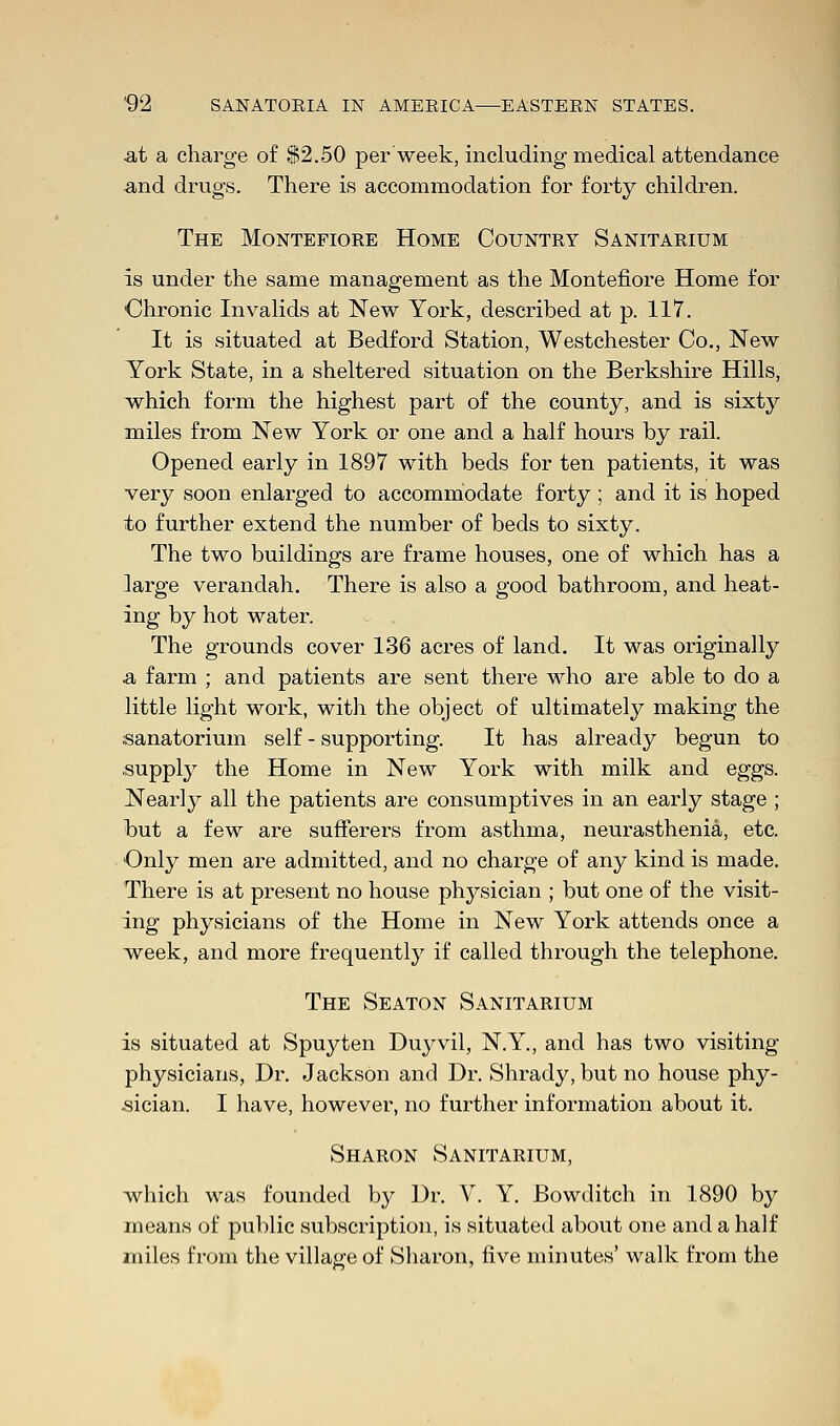 at a charge of $2.50 per week, including medical attendance and drugs. There is accommodation for forty children. The Montefiore Home Country Sanitarium is under the same management as the Montefiore Home for Chronic Invalids at New York, described at p. 117. It is situated at Bedford Station, Westchester Co., New York State, in a sheltered situation on the Berkshire Hills, which form the highest part of the county, and is sixty miles from New York or one and a half hours by rail. Opened early in 1897 with beds for ten patients, it was very soon enlarged to accommodate forty; and it is hoped to further extend the number of beds to sixty. The two buildings are frame houses, one of which has a ]arge verandah. There is also a good bathroom, and heat- ing by hot water. The grounds cover 136 acres of land. It was originally a, farm ; and patients are sent there who are able to do a little light work, with the object of ultimately making the sanatorium self - supporting. It has already begun to supply the Home in New York with milk and eggs. Nearly all the patients are consumptives in an early stage ; but a few are sufferers from asthma, neurasthenia, etc. Only men are admitted, and no charge of any kind is made. There is at present no house physician ; but one of the visit- ing physicians of the Home in New York attends once a week, and more frequently if called through the telephone. The Seaton Sanitarium is situated at Spuyten Duyvil, N.Y., and has two visiting- physicians, Dr. Jackson and Dr. Shrady, but no house phy- sician. I have, however, no further information about it. Sharon Sanitarium, which was founded by Dr. V. Y. Bowditch in 1890 by means of public subscription, is situated about one and a half miles from the village of Sharon, live minutes' walk from the