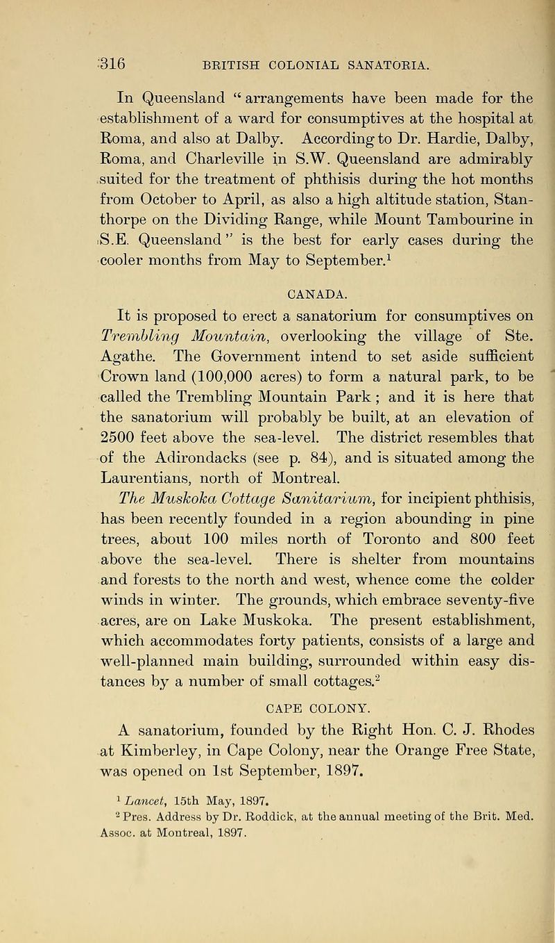 In Queensland arrangements have been made for the establishment of a ward for consumptives at the hospital at Roma, and also at Dalby. According to Dr. Hardie, Dalby, Roma, and Charleville in S.W. Queensland are admirably suited for the treatment of phthisis during the hot months from October to April, as also a high altitude station, Stan- thorpe on the Dividing Range, while Mount Tambourine in .S.E. Queensland is the best for early cases during the cooler months from May to September.1 CANADA. It is proposed to erect a sanatorium for consumptives on Trembling Mountain, overlooking the village of Ste. Agathe. The Government intend to set aside sufficient Crown land (100,000 acres) to form a natural park, to be called the Trembling Mountain Park; and it is here that the sanatorium will probably be built, at an elevation of 2500 feet above the sea-level. The district resembles that of the Adirondacks (see p. 84), and is situated among the Laurentians, north of Montreal. The Muskoka Cottage Sanitarium, for incipient phthisis, has been recently founded in a region abounding in pine trees, about 100 miles north of Toronto and 800 feet above the sea-level. There is shelter from mountains and forests to the north and west, whence come the colder winds in winter. The grounds, which embrace seventy-five acres, are on Lake Muskoka. The present establishment, which accommodates forty patients, consists of a large and well-planned main building, surrounded within easy dis- tances by a number of small cottages.2 CAPE COLONY. A sanatorium, founded by the Right Hon. C. J. Rhodes at Kimberley, in Cape Colony, near the Orange Free State, was opened on 1st September, 1897. 1 Lancet, 15th May, 1897. 2Pres. Address by Dr. Roddick, at the annual meeting of the Brit. Med. Assoc, at Montreal, 1897.