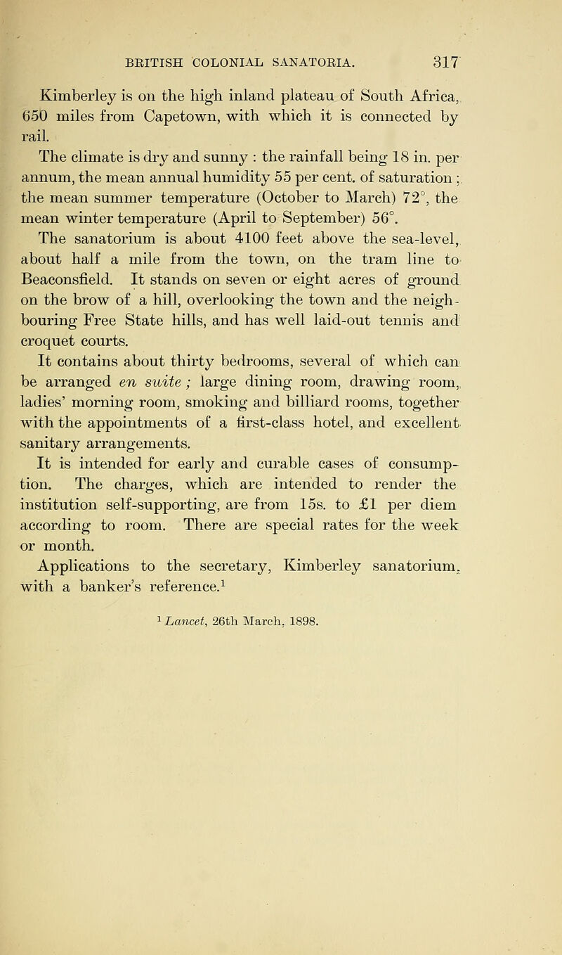 Kimberley is on the high inland plateau of South Africa. 650 miles from Capetown, with which it is connected by- rail. The climate is dry and sunny : the rainfall being 18 in. per annum, the mean annual humidity 55 per cent, of saturation ;, the mean summer temperature (October to March) 72°, the mean winter temperature (April to September) 56°. The sanatorium is about 4100 feet above the sea-level, about half a mile from the town, on the tram line to Beaconsfield. It stands on seven or eight acres of ground on the brow of a hill, overlooking the town and the neigh- bouring Free State hills, and has well laid-out tennis and croquet courts. It contains about thirty bedrooms, several of which can be arranged en suite ; large dining room, drawing room, ladies' morning room, smoking and billiard rooms, together with the appointments of a first-class hotel, and excellent sanitary arrangements. It is intended for early and curable cases of consump- tion. The charges, which are intended to render the institution self-supporting, are from 15s. to £1 per diem according to room. There are special rates for the week or month. Applications to the secretary, Kimberley sanatorium, with a banker's reference.1 1 Lancet, 26th March. 1898.