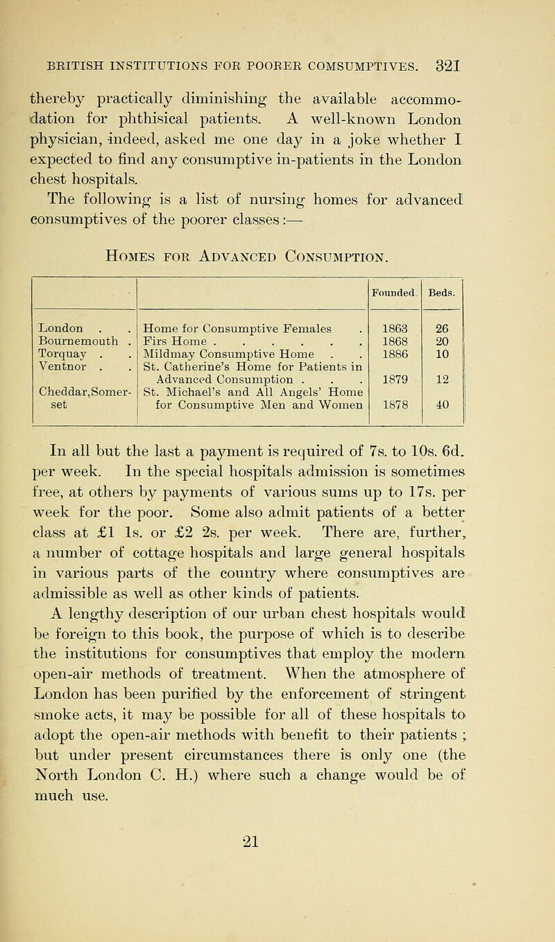 thereby practically diminishing the available accommo- dation for phthisical patients. A well-known London physician, indeed, asked me one day in a joke whether I expected to find any consumptive in-patients in the London chest hospitals. The following is a list of nursing homes for advanced! consumptives of the poorer classes:— Homes for Advanced Consumption. Founded. Beds. London Bournemouth . Torquay . Ventnor . Cheddar, Somer- set Home for Consumptive Females Mildmay Consumptive Home St. Catherine's Home for Patients in Advanced Consumption . St. Michael's and All Angels' Home for Consumptive Men and Women 1863 1868 1886 1879 1878 26 20 10 12 40 In all but the last a payment is required of 7s. to 10s. 6d. per week. In the special hospitals admission is sometimes free, at others by payments of various sums up to 17s. per week for the poor. Some also admit patients of a better class at £1 Is. or £2 2s. per week. There are, further, a number of cottage hospitals and large general hospitals in various parts of the country where consumptives are admissible as well as other kinds of patients. A lengthy description of our urban chest hospitals would be foreign to this book, the purpose of which is to describe the institutions for consumptives that employ the modern open-air methods of treatment. When the atmosphere of London has been purified by the enforcement of stringent smoke acts, it may be possible for all of these hospitals to adopt the open-air methods with benefit to their patients ; but under present circumstances there is only one (the North London C. H.) where such a change would be of much use. 21