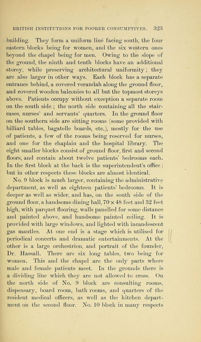 building. They form a uniform line facing south, the four eastern blocks being for women, and the six western ones beyond the chapel being for men. Owing to the slope of the ground, the ninth and tenth blocks have an additional storey, while preserving architectural uniformity; they are also larger in other ways. Each block has a separate entrance behind, a covered verandah along the ground floor, and covered wooden balconies to all but the topmost storeys above. Patients occupy without exception a separate room on the south side ; the north side containing all the stair- cases, nurses' and servants' quarters. In the ground floor on the southern side are sitting rooms (some provided with billiard tables, bagatelle boards, etc.), mostly for the use of patients, a few of the rooms being reserved for nurses, and one for the chaplain and the hospital library. The eight smaller blocks consist of ground floor, first and second floors, and contain about twelve patients' bedrooms each. In the first block at the back is the superintendent's office ; but in other respects these blocks are almost identical. No. 9 block is much larger, containing the administrative department, as well as eighteen patients' bedrooms. It is deeper as well as wider, and has, on the south side of the ground floor, a handsome dining hall, 70x 48 feet and 32 feet high, with parquet flooring, walls panelled for some distance and painted above, and handsome painted ceiling. It is provided with large windows, and lighted with incandescent gas mantles. At one end is a stage which is utilised for periodical concerts and dramatic entertainments. At the other is a large orchestrion, and portrait of the founder, Dr. Hassall. There are six long tables, two being for women. This and the chapel are the only parts where male and female patients meet. In the grounds there is a dividing line which they are not allowed to cross. On the north side of No. 9 block are consulting rooms, dispensary, board room, bath rooms, and quarters of the resident medical officers, as well as the kitchen depart- ment on the second floor. No. 10 block in many respects